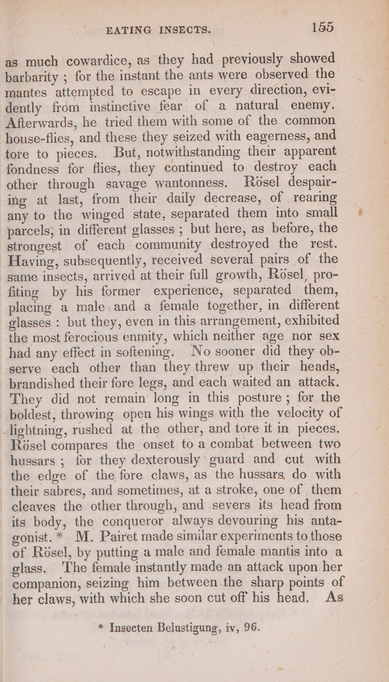 as much cowardice, as they had previously showed barbarity ; for the instant the ants were observed the mantes attempted to escape in every direction, evi- dently from istinctive fear of a natural enemy. Afterwards, he tried them with some of the common house-flies, and these they seized with eagerness, and tore to pieces. But, notwithstanding thei apparent fondness for flies, they continued to destroy each other through savage wantonness. Rosel despair- ing at last, from their daily decrease, of rearing any to the winged state, separated them into small parcels; in different glasses ; but here, as before, the strongest of each community destroyed the rest. Having, subsequently, received several pairs of the same insects, arrived at their full growth, Rosel, pro- fiting by his former experience, separated them, placing a male,and a female together, in different glasses : but they, even in this arrangement, exhibited the most ferocious enmity, which neither age nor sex had any effect in softening. No sooner did they ob- serve each other than they threw up their heads, brandished their fore legs, and each waited an attack. They did not remain long in this posture ; for, the boldest, throwing open his wings with the velocity of _lightning, rushed at the other, and tore it in pieces. Roésel compares the onset to a combat between two hussars ; for they dexterously’ guard and cut with the edge of the fore claws, as the hussars. do with their sabres, and sometimes, at a stroke, one of them cleaves the other through, and .seyers its head from its body, the conqueror always devouring his anta- gonist.* M. Pairet made similar experiments to those of Résel, by putting a male and female mantis into a glass. ‘The female instantly made an attack upon her companion, seizing him between the sharp points of her claws, with which she soon cut off his head. As * Insecten Belustigung, iv, 96.