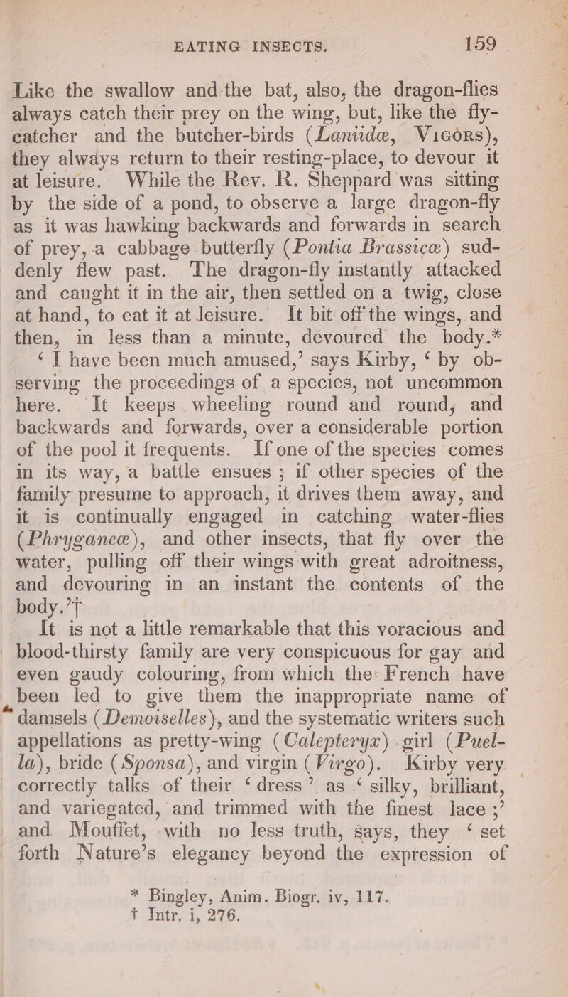 Like the swallow and the bat, also, the dragon-flies always catch their prey on the wing, but, like the fly- catcher and the butcher-birds (Laniidee, Vicors), they always return to their resting-place, to devour it at leisure. While the Rev. R. Sheppard was sitting by the side of a pond, to observe a large dragon-fly as it was hawking backwards and forwards in search of prey,.a cabbage butterfly (Pontia Brassice) sud- denly flew past.. The dragon-fly instantly attacked and caught it in the air, then settled on a twig, close at hand, to eat it at leisure. It bit off the wings, and then, in less than a minute, devoured the body.* ‘ I have been much amused,’ says Kirby, ‘ by ob- serving the proceedings of a species, not uncommon here. ‘It keeps wheeling round and round, and backwards and forwards, over a considerable portion of the pool it frequents. If one of the species comes in its way, a battle ensues ; if other species of the family presume to approach, it drives them away, and it is continually engaged in catching water-flies (Phryganee), and other insects, that fly over the water, pulling off their wings with great adroitness, and devouring in an instant the contents of the body.”} It is not a little remarkable that this voracious and blood-thirsty family are very conspicuous for gay and even gaudy colouring, from which the: French have ,, been led to give them the inappropriate name of “ damsels (Demoiselles), and the systematic writers such appellations as pretty-wing (Calepteryr) . girl (Puel- correctly talks of their ‘dress? as “ silky, brilliant, and variegated, and trimmed with the finest lace ;’ and Mouffet, with no less truth, says, they ‘ set forth Nature’ s elegancy beyond the expression of . Bingley, Anim. Biogr. iv, 117. + Totr.4, 2720. Sa tga I