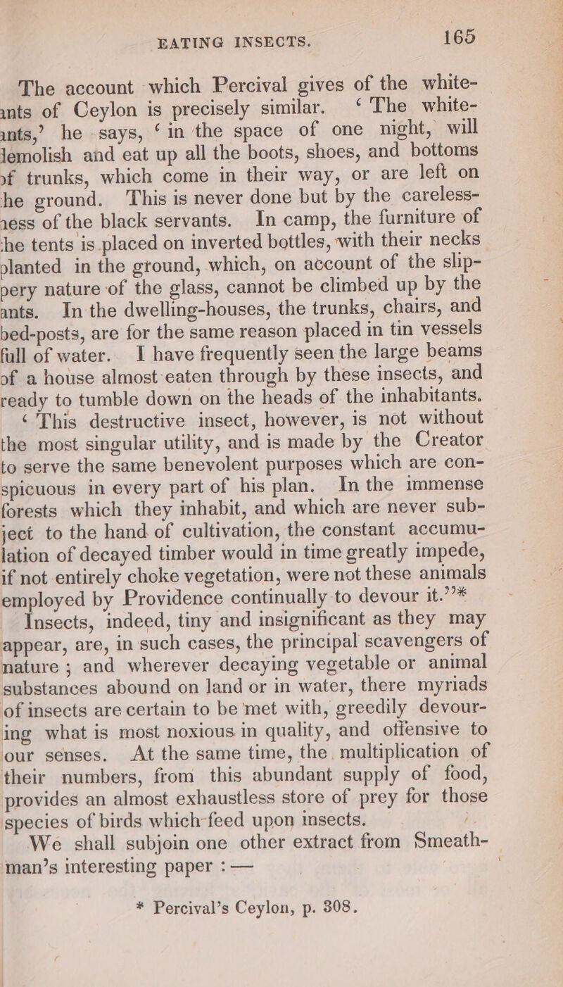 The account which Percival gives of the white- unts of Ceylon is precisely similar. ‘ The white- unts,’ he -says, ‘in the space of one night, will Jemolish aid eat up all the boots, shoes, and bottoms of trunks, which come in their way, or are left on he ground. ‘This is never done but by the careless- xess of the black servants. In camp, the furniture of he tents is placed on inverted bottles, with their necks olanted in the ground, which, on account of the slip- pery nature of the glass, cannot be climbed up by the ants. In the dwelling-houses, the trunks, chairs, and bed-posts, are for the same reason placed in tin vessels fall of water. I have frequently seen the large beams of a house almost eaten through by these insects, and ready to tumble down on the heads of the inhabitants. ‘This destructive insect, however, is not without the most singular utility, and is made by the Creator to serve the same benevolent purposes which are con- spicuous in every part of his plan. In the immense forests which they inhabit, and which are never sub- ject to the hand of cultivation, the constant accumu- lation of decayed timber would in time greatly impede, if not entirely choke vegetation, were not these animals employed by Providence continually to devour it.’”* Insects, indeed, tiny and insignificant as they may appear, are, in such cases, the principal scavengers of nature ; and wherever decaying vegetable or animal substances abound on land or in water, there myriads of insects are certain to be met with, greedily devour- ing what is most noxious in quality, and offensive to our senses. At the same time, the. multiplication of their numbers, from this abundant supply of food, provides an almost exhaustless store of prey for those species of birds which-feed upon insects. ; We shall subjoin one other extract from Smeath- man’s interesting paper : — * Percival’s Ceylon, p. 308.