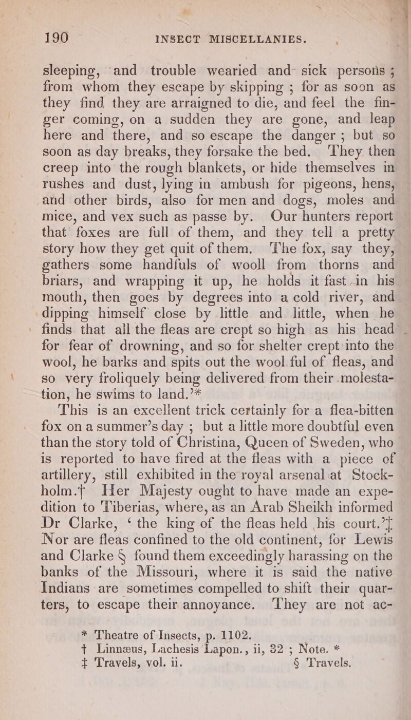 Tra |? S “ss &amp; Pd 4 190 ~ INSECT MISCELLANIES. sleeping, and trouble wearied and sick persons ; from whom they escape by skipping ; for as soon as they find they are arraigned to die, and feel the fin- ger coming, on a sudden they are gone, and leap here and there, and so escape the danger ; but so soon as day breaks, they forsake the bed. ‘They then creep into the rough blankets, or hide themselves in rushes and dust, lying in ambush for pigeons, hens, and other birds, also for men and dogs, moles and mice, and vex such as passe by. Our hunters report — that foxes are full of them, and they tell a pretty story how they get quit of them. The fox, say they, gathers some handfuls of wooll from thorns and briars, and wrapping it up, he holds it fast in his mouth, then goes by degrees into a cold river, and dipping himself close by little and little, when he ' finds that all the fleas are crept so high as his head . for fear of drowning, and so for shelter crept into the wool, he barks and spits out the wool ful of fleas, and so very froliquely being delivered from their .molesta- tion, he swims to land.’* This is an excellent trick certainly for a flea-bitten fox on asummer’s day ; but a little more doubtful even than the story told of Christina, Queen of Sweden, who - is reported to have fired at the fleas with a piece of artillery, still exhibited in the royal arsenaliat Stock- holm.t Her Majesty ought to have made an expe- dition to Tiberias, where, as an Arab Sheikh informed Dr Clarke, ‘ the king of the fleas held his court.’[ Nor are fleas confined to the old continent, for Lewis and Clarke § found them exceedingly harassing on the banks of the Missouri, where it is said the native Indians are sometimes ‘compelled to shift their quar- ters, to escape their annoyance. ‘They are not ac- * Theatre of Insects, p. 1102. {+ Linneus, Lachesis Lapon., ii, 32 ; Note. * t Travels, vol. i. § Travels.