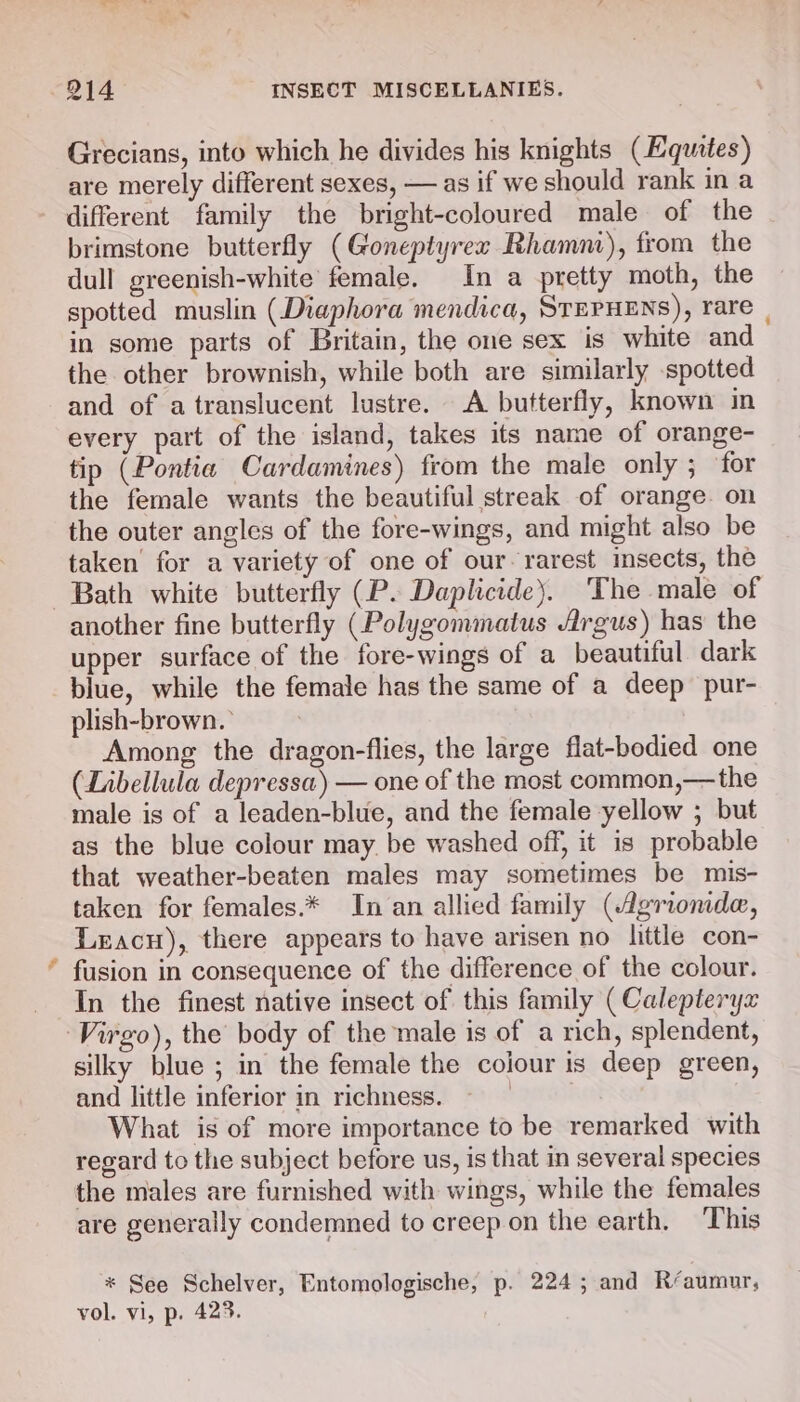 Grecians, into which he divides his knights (EHqutes) are merely different sexes, — as if we should rank in a different family the bright-coloured male of the brimstone butterfly (Goneptyrex Rhamni), from the dull greenish-white female. In a pretty moth, the spotted muslin (Diaphora mendica, STEPHENS), rare | in some parts of Britain, the one sex is white and the other brownish, while both are similarly spotted and of atranslucent lustre. A butterfly, known in every part of the island, takes its name of orange- tip (Pontia Cardamines) from the male only ; for the female wants the beautiful streak of orange on the outer angles of the fore-wings, and might also be taken’ for a variety of one of our. rarest insects, the Bath white butterfly (P. Daplicide). The male of another fine butterfly (Polygommatus Argus) has the upper surface of the fore-wings of a beautiful dark blue, while the female has the same of a deep pur- plish-brown. ° Among the dragon-flies, the large flat-bodied one (Libellula depressa) — one of the most common,—the male is of a leaden-blue, and the female yellow ; but as the blue colour may. be washed off, it is probable that weather-beaten males may sometimes be mis- taken for females.* In an allied family (4Agriomde, Leacu), there appears to have arisen no little con- fusion in consequence of the difference of the colour. In the finest native insect of this family ( Calepteryx Virgo), the body of the male is of a rich, splendent, silky blue ; in the female the cojour is deep green, and little inferior in richness. ? What is of more importance to be remarked with regard to the subject before us, is that in several species the males are furnished with wings, while the females are generally condemned to creep on the earth, This * See Schelver, Entomologische, p. 224; and Réaumur, vol. vi, p. 42%.