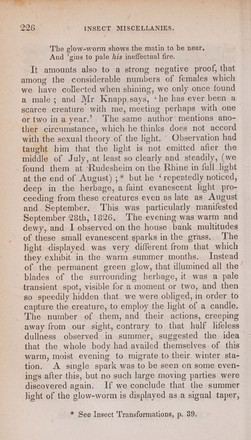 The glow-worm shows the matin to be near, And ’gins to pale his ineffectual fire. ; It amounts also to a strong negative proof, that among the considerable numbers of females which we have collected when shining, we only once found a male; and Mr Knapp_-says, ‘he bas ever been a scarce creature with me, meeting perhaps with one or two ina year.’ The same author’ mentions ano- ther circumstance, which he thinks does not accord with the sexual theory of the light. ' Observation had taught him that the light is not emitted afier the middle of July,.at least so clearly and steadily, (we found them at ‘Rudesheim on the Rhine in full light at the end of August) ;* but he ‘repeatedly noticed, deep in the herbage, a faint evanescent light pro- ceeding from these creatures even as late as August and. September. This was particularly manifested September 28th, 1826. The evening was warm and dewy, and I observed on the house bank multitudes of these small evanescent sparks in the grass.. The light displayed was very different from that which they exhibit in the warm summer months. Instead of the permanent green glow, that illumined all the blades of the surrounding herbage, it was a pale transient spot, visible for a moment or two, and then so speedily hidden that we were obliged, in order to capture the creature, to employ the light of a candle. The number of them, and their actions, creeping away from our sight, contrary to that half lifeless that the whole body had availed themselves. of this warm, moist evening to migrate to their. winter sta- tion. A single spark was to be seen on some even- ings after this, but no such large moving parties were discovered again. If we conclude that the summer light of the glow-worm is displayed as a signal taper, Sen