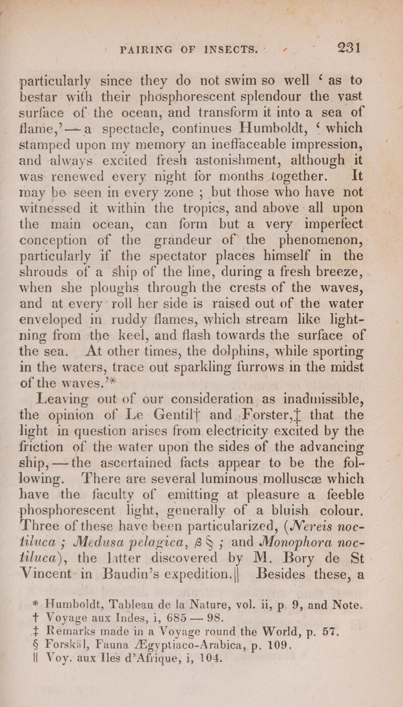 particularly since they do not swim so well ‘ as to bestar with their phosphorescent splendour the vast surface of the ocean, and transform it into a sea of flame,’ —a spectacle, continues Humboldt, ‘ which stamped upon my memory an ineffaceable 1 impression, and always excited fresh astonishment, although it was renewed every night for months together. It may be seen in every zone ; but those who have not witnessed it within the tropics, and above all upon the main ocean, can form but a very imperfect conception of the grandeur of the phenomenon, particularly if the spectator places himself in the shrouds of a ship of the line, during a fresh breeze, when she ploughs through the crests of the waves, and at every roll her side is raised out of the water enveloped in ruddy flames, which stream like light- ning from the keel, and flash towards the surface of the sea. At other times, the dolphins, while sporting in the waters, trace out sparkling furrows in the midst of the waves.’* } Leaving out of our consideration as inadmissible, the opinion of Le Gentilf and.Forster,[ that the light in question arises from, electricity excited by the friction of the water upon the sides of the advancing ship, —the ascertained facts appear to be the fol- lowing. ‘There are several luminous mollusce which have the faculty of emitting at pleasure a feeble phosphorescent light, generally of a bluish colour. Three of these have been particularized, (Nereis noc- tiluca ; Medusa pelagica, 8X ; and Monophora noc- tiluca), the latter discovered by M. Bory de St Vincent- in Baudin’s expedition.|| Besides these, a * Humboldt, Tableau de la Nature, vol. ii, p. 9, and Note. t Voyage aux Indes, 1, 685 — 98. $ Remarks made in a Voyage round the World, p. 57. § Forskal, Fauna ‘Egyptiaco-Arabica, p. 109, | Voy. aux Iles d’ Afrique, i, 104.