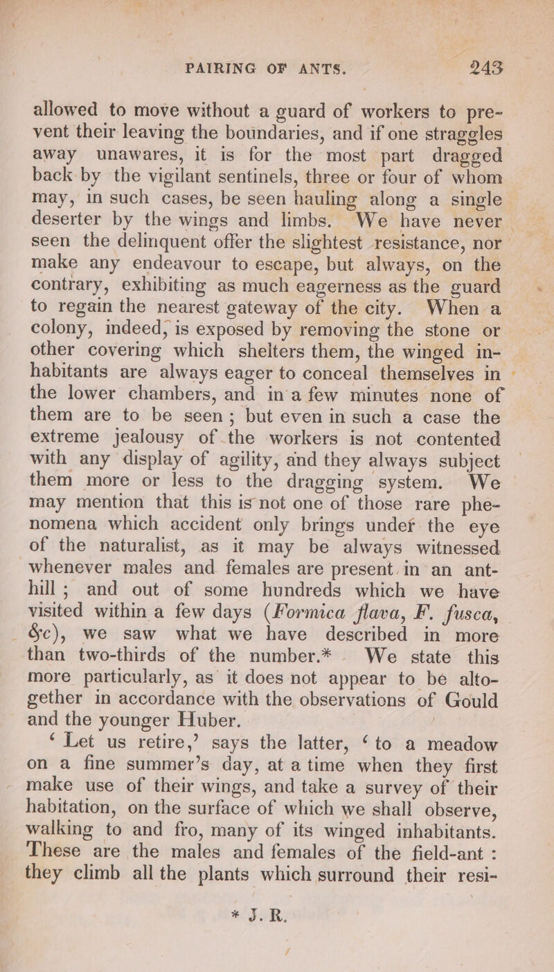 allowed to move without a guard of workers to pre- vent their leaving the boundaries, and if one straggles away unawares, it is for the most part dragged back by the vigilant sentinels, three or four of whom may, in such cases, be seen hauling along a single deserter by the wings and limbs. We have never seen the delinquent offer the slightest resistance, nor make any endeavour to escape, but always, on the contrary, exhibiting as much eagerness as the guard to regain the nearest gateway of the city. When a colony, indeed, is exposed by removing the stone or other covering which shelters them, the winged in- habitants are always eager to conceal themselves in ~ the lower chambers, and in'a few minutes none of them are to be seen; but even in such a case the extreme jealousy of the workers is not contented with any display of agility, and they always subject them more or less to the dragging system. We may mention that this isnot one of those rare phe- nomena which accident only brings undef the eye of the naturalist, as it may be always witnessed whenever males and females are present. in an ant- hill ; and out of some hundreds which we have visited within a few days (Formica flava, F. fusca, _ &amp;c), we saw what we have described in more than two-thirds of the number.* _ We state this more particularly, as it does not appear to be alto- gether in accordance with the observations of Gould and the younger Huber. | ‘Let us retire,’ says the latter, ‘to a meadow on a fine summer’s day, at atime when they first make use of their wings, and take a survey of their habitation, on the surface of which we shall observe, walking to and fro, many of its winged inhabitants. These are the males and females of the field-ant : they climb all the plants which surround their resi- * TLR.