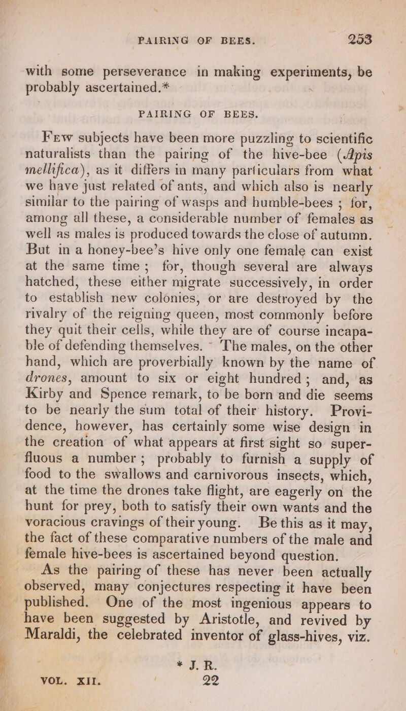 with some perseverance in making experiments, be probably ascertained.* , . PAIRING OF BEES. Few subjects have been more puzzling to scientific naturalists than the pairing of the hive-bee (Apis mellifica), as it differs in many particulars from what ' we have just related of ants, and which also is nearly similar to the pairing of wasps and humble-bees ; for, among all these, a considerable number of females as well as males is produced towards the close of autumn. But in a honey-bee’s hive only one female can exist at the same time; for, though several are always hatched, these either migrate successively, in order to establish new colonies, or are destroyed by the rivalry of the reigning queen, most commonly before they quit their cells, while they are of course incapa- ble of defending themselves. ~ The males, on the other hand, which are proverbially known by the name of drones, amount to six or eight hundred; and, as Kirby and Spence remark, to be born and die seems to be nearly the sum total of their history. Provi- dence, however, has certainly some wise design in the creation of what appears at first sight so super- food to the swallows and carnivorous insects, which, at the time the drones take flight, are eagerly on the hunt for prey, both to satisfy their own wants and the voracious cravings of their young. Be this as it may, the fact of these comparative numbers of the male and female hive-bees is ascertained beyond question. As the pairing of these has never been actually observed, many conjectures respecting it have been published. One of the most ingenious appears to Maraldi, the celebrated inventor of glass-hives, viz. aod. RR.