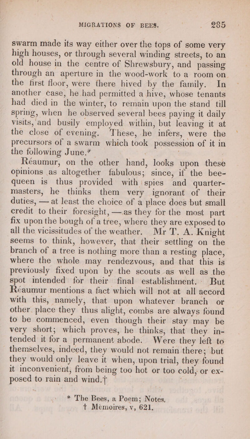 swarm made its way either over the tops of some very high houses, or through several winding streets, to an old house in the centre of Shrewsbury, and passing through an aperture in the wood-work to a room on. the first floor, were there hived by the family. In another case, he had permitted a hive, whose tenants had died in the winter, to remain upon the stand till spring, when he observed several bees paying it daily visits, and busily employed within, but leaving it at the close of evening. These, he infers, were the precursors of a swarm which took possession of it in the following June.* Réaumur, on the other hand, looks upon these opinions .as altogether fabulous; since, if the bee- queen is thus provided with spies and quarter- masters, he thinks them very ignorant of their duties, — at least the choice of a place does but small credit to their foresight, —.as they for the most part fix upon the bough of a tree, where they are exposed to all the vicissitudes of the weather. Mr T. A. Knight seems to think, however, that their’ settling on the branch of a tree is nothing more than a resting place, where the whole may rendezvous, and that this is previously fixed upon by the scouts as well as the spot intended for their final establishment. But Réaumur mentions a fact which will not at all accord with this, namely, that upon whatever branch or other. place they thus alight, combs are always found to be commenced, even though their stay may be very short; which proves, he thinks, that they in- tended it fora permanent abode. Were they left to themselves, indeed, they would not remain there; but they would only leave it when, upon trial, they found it inconvenient, from being too hot or too cold, or ex- posed to rain and wind.t oH * The Bees, a Poem; Notes, t Mémoires, v, 621.