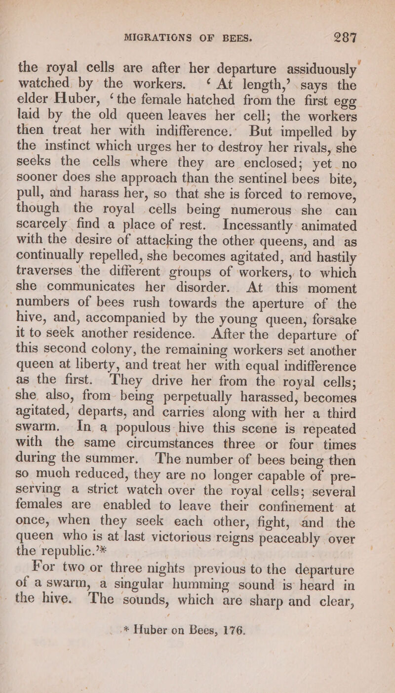 the royal cells are after her departure assiduously watched by the workers. ‘ At length,’ says the elder Huber, ‘the female hatched from the first egg laid by the old queen leaves her cell; the workers then treat her with indifference. But impelled by the instinct which urges her to destroy her rivals, she secks the cells where they are enclosed; yet no sooner does she approach than the sentinel bees bite, pull, and harass her, so that she is forced to remove, though the royal cells being numerous she can scarcely find a place of rest. _Incessantly- animated with the desire of attacking the other queens, and as continually repelled, she becomes agitated, and hastily traverses the different groups of workers, to which she communicates her disorder. At this moment numbers of bees rush towards the aperture of the hive, and, accompanied by the young queen, forsake it to seek another residence. After the departure of this second colony, the remaining workers set another queen at liberty, and treat her with equal indifference as the first. They drive her from the royal cells; she, also, from being perpetually harassed, becomes agitated, departs, and carries along with her a third swarm. In a populous hive this scene is repeated with the same circumstances three or four times — during the summer, The number of bees being then so much reduced, they are no longer capable of pre- serving a strict watch over the royal ‘cells; several females are enabled to leave their confinement: at once, when they seek each other, fight, and the queen who is at last victorious reigns peaceably over the republic.’* ! For two or three nights previous to the departure of a swarm, a singular humming sound is’ heard in the hive. The sounds, which are sharp and clear, -* Huber on Bees, 176.