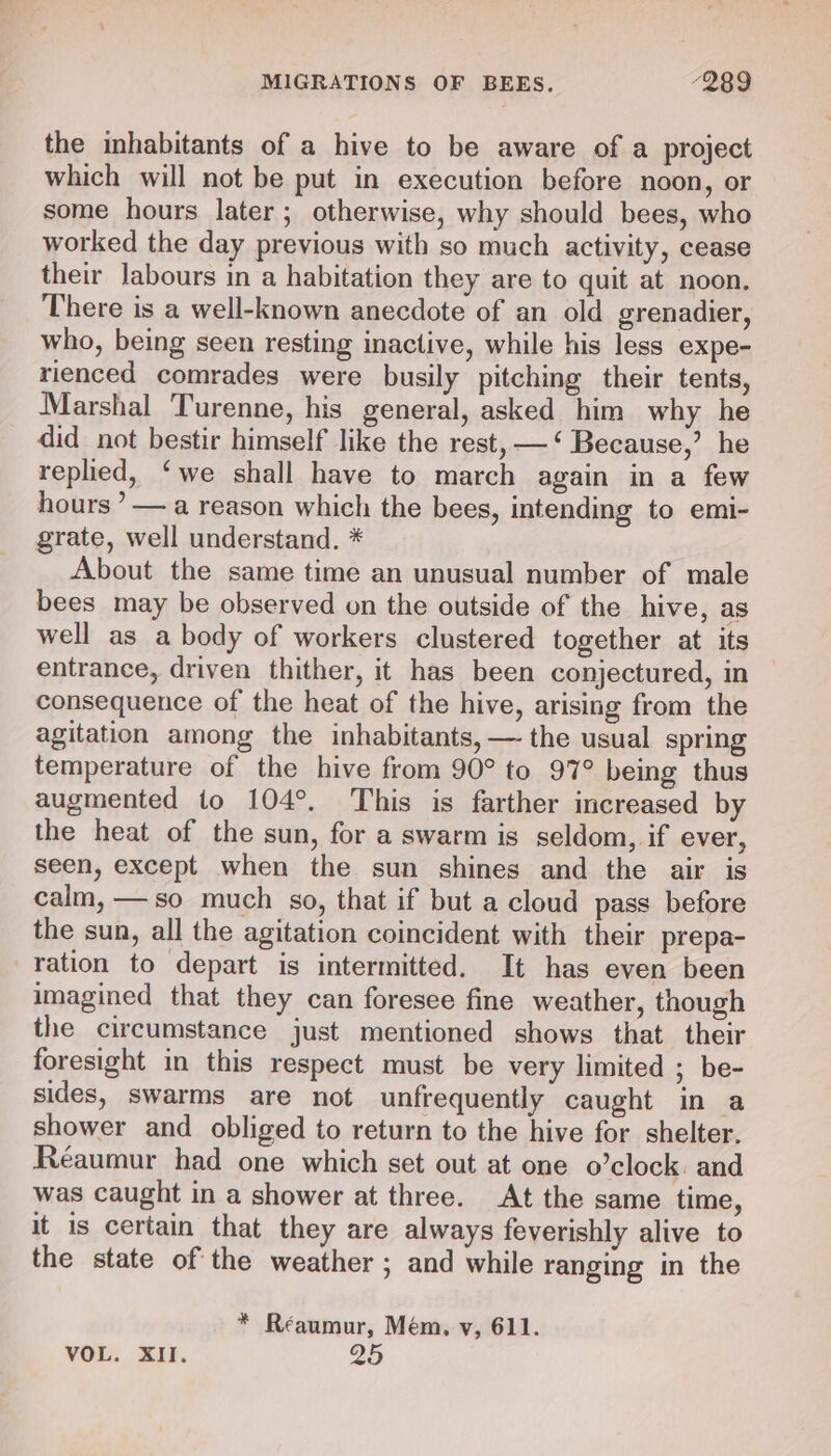 the inhabitants of a hive to be aware of a project which will not be put in execution before noon, or some hours later; otherwise, why should bees, who worked the day previous with so much activity, cease their labours in a habitation they are to quit at noon. There is a well-known anecdote of an old grenadier, who, being seen resting inactive, while his less expe- rienced comrades were busily pitching their tents, Marshal Turenne, his general, asked him why he did not bestir himself like the rest, —‘ Because,’ he replied, ‘we shall have to march again in a few hours ’— a reason which the bees, intending to emi- grate, well understand. * About the same time an unusual number of male bees may be observed on the outside of the hive, as well as a body of workers clustered together at its entrance, driven thither, it has been conjectured, in consequence of the heat of the hive, arising from the agitation among the inhabitants, — the usual spring temperature of the hive from 90° to 97° being thus augmented to 104°, This is farther increased by the heat of the sun, for a swarm is seldom, if ever, seen, except when the sun shines and the air is calm, —so much so, that if but a cloud pass before the sun, all the agitation coincident with their prepa- ration to depart is intermitted. It has even been imagined that they can foresee fine weather, though the circumstance just mentioned shows that their foresight in this respect must be very limited ; be- sides, swarms are not unfrequently caught in a shower and obliged to return to the hive for shelter. Réaumur had one which set out at one o’clock: and was caught in a shower at three. At the same time, it is certain that they are always feverishly alive to the state of the weather ; and while ranging in the * Réaumur, Mém, v, 611.