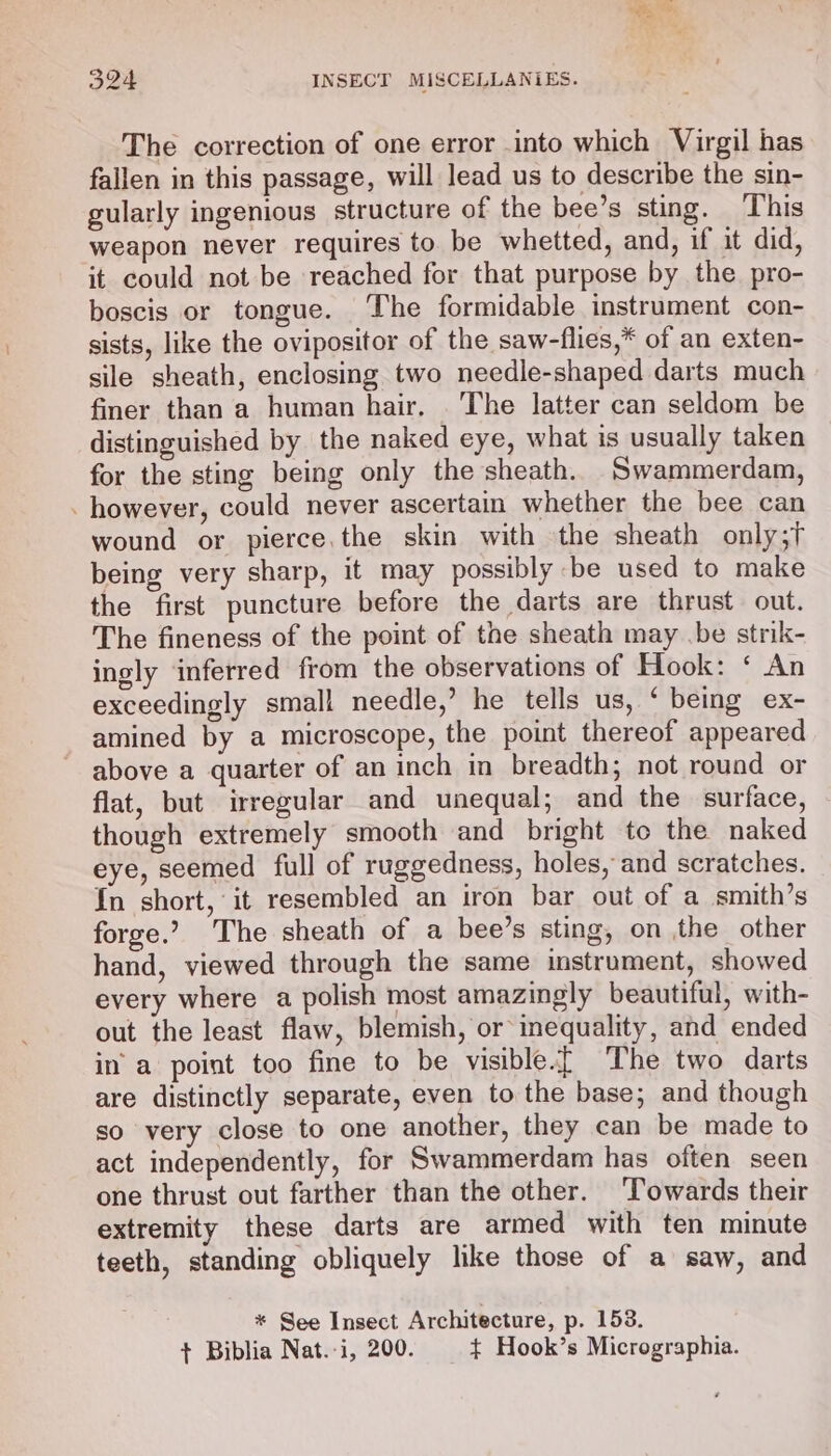 The correction of one error into which Virgil has fallen in this passage, will lead us to describe the sin- gularly ingenious structure of the bee’s sting. This weapon never requires to be whetted, and, if it did, it could not be reached for that purpose by the pro- boscis or tongue. The formidable instrument con- sists, like the ovipositor of the saw-flies,* of an exten- sile sheath, enclosing two needle-shaped darts much finer than a human hair. The latter can seldom be distinguished by the naked eye, what is usually taken for the sting being only the sheath. Swammerdam, . however, could never ascertain whether the bee can wound or pierce,the skin with the sheath only;t being very sharp, it may possibly be used to make the first puncture before the darts are thrust out. The fineness of the point of the sheath may .be strik- ingly inferred from the observations of Hook: ‘ An exceedingly small needle,’ he tells us, ‘ being ex- amined by a microscope, the point thereof appeared above a quarter of an inch in breadth; not round or flat, but irregular and unequal; and the surface, though extremely smooth and bright to the naked eye, seemed full of ruggedness, holes, and scratches. In short, it resembled an iron bar out of a smith’s forge.’ The sheath of a bee’s sting, on the other hand, viewed through the same imstrument, showed every where a polish most amazingly beautiful, with- out the least flaw, blemish, or inequality, and ended in’ a point too fine to be visible.[ The two darts are distinctly separate, even to the base; and though so very close to one another, they can be made to act independently, for Swammerdam has often seen one thrust out farther than the other. ‘Towards their extremity these darts are armed with ten minute teeth, standing obliquely like those of a saw, and * See Insect Architecture, p. 153. + Biblia Nat.-i, 200. +t Hook’s Micrographia.