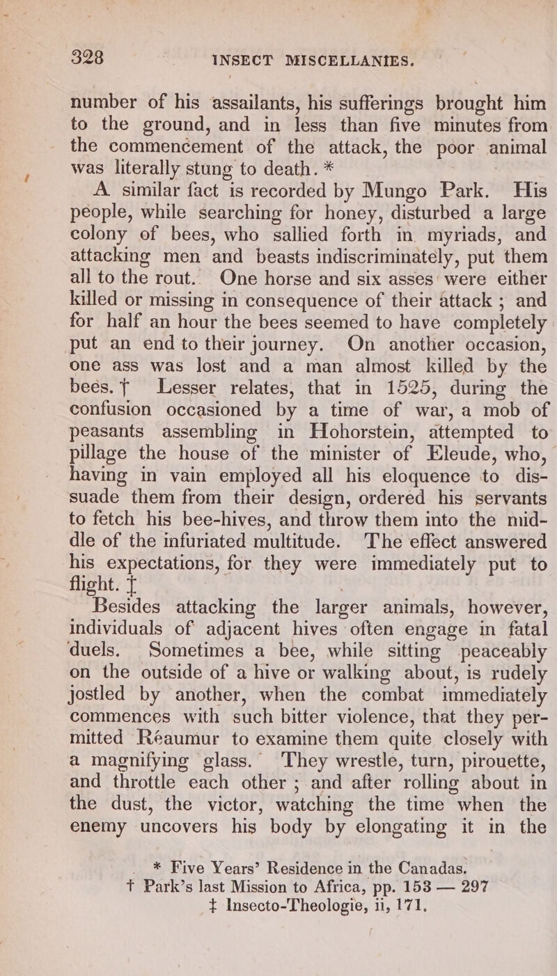 number of his assailants, his sufferings brought him to the ground, and in less than five minutes from the commencement of the attack, the poor animal was literally stung to death. * A similar fact is recorded by Mungo Park. His people, while searching for honey, disturbed a large colony of bees, who sallied forth in myriads, and attacking men and beasts indiscriminately, put them all to the rout.. One horse and six asses were either killed or missing in consequence of their attack ; and for half an hour the bees seemed to have completely put an end to their journey. On another occasion, one ass was lost and a man almost killed by the bees. Lesser relates, that in 1525, during the confusion occasioned by a time of war, a mob of peasants assembling in Hohorstein, attempted to pillage the house of the minister of Eleude, who, having in vain employed all his eloquence to dis- suade them from their design, ordered his servants to fetch his bee-hives, and throw them into the mid- dle of the infuriated multitude. The effect answered his expectations, for they were immediately put to flight. t Besides attacking the larger animals, however, individuals of adjacent hives often engage in fatal duels. Sometimes a bee, while sitting peaceably on the outside of a hive or walking about, is rudely Jostled by another, when the combat immediately commences with such bitter violence, that they per- mitted Réeaumur to examine them quite closely with a magnifying glass. They wrestle, turn, pirouette, and throttle each other ; and after rolling about in the dust, the victor, watching the time when the enemy uncovers his body by elongating it in the * Five Years’ Residence in the Canadas. Tt Park’s last Mission to Africa, pp. 153 — 297 + Insecto-Theologie, ii, 171.