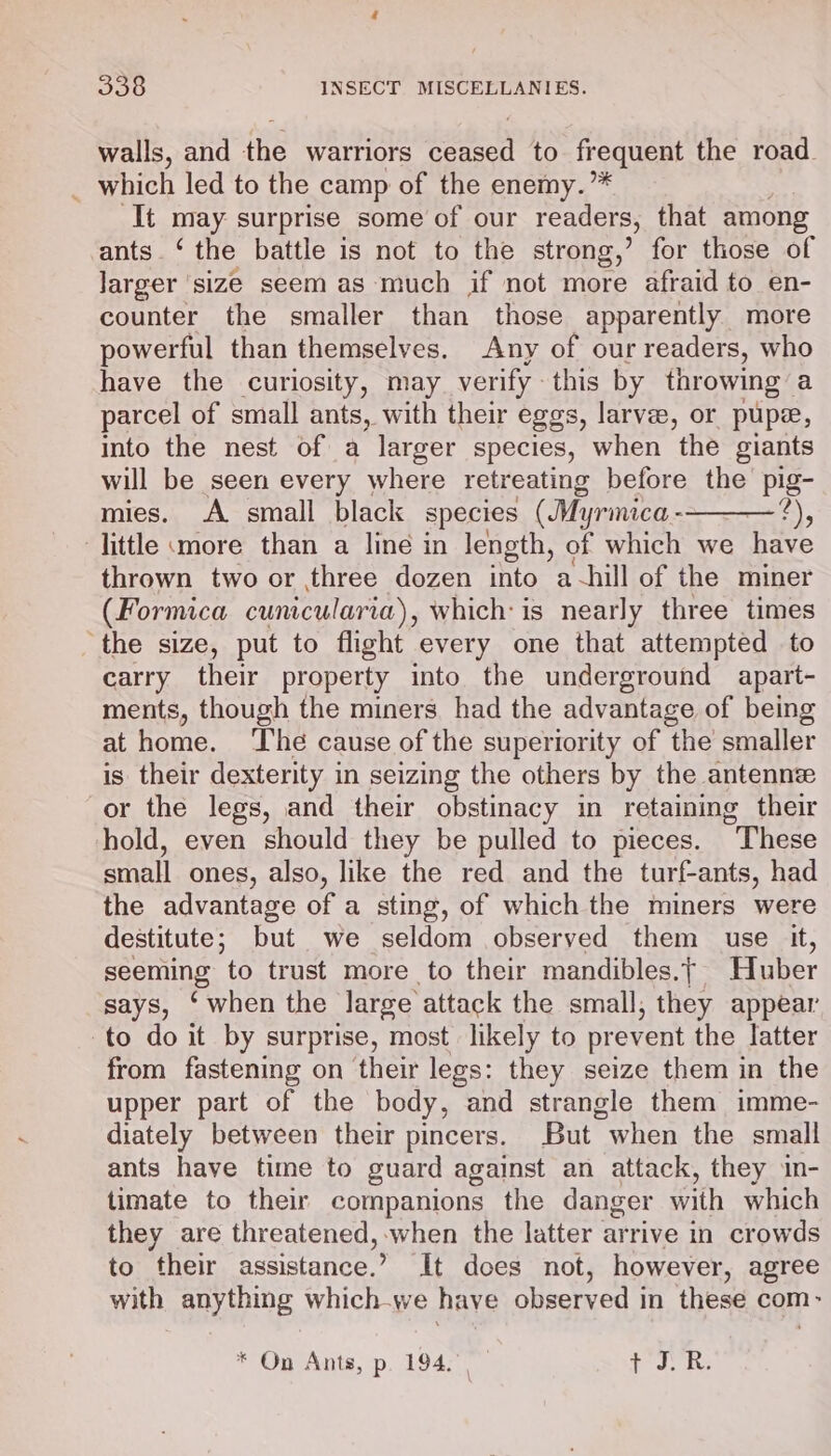 walls, and the warriors ah to frequent the road. _ which led to the camp of the enemy.”* It may surprise some of our readers, that among ants.‘ the battle is not to the strong,’ for those of larger ‘size seem as much if not more afraid to en- counter the smaller than those apparently more powerful than themselves. Any of our readers, who have the curiosity, may verify - this by throwing a parcel of small ants, with their eggs, larvee, or pupe, into the nest of a larger species, when the giants will be seen every where retreating before the pig- mies. A small black species (Myrmica - 2), little more than a line in length, of which we have thrown two or three dozen into a-hill of the miner (Formica cunicularia), which: is nearly three times ‘the size, put to flight every one that attempted to carry their property into the underground apart- ments, though the miners had the advantage of being at home. ‘The cause of the superiority of the smaller is their dexterity in seizing the others by the antennze or the legs, and their obstinacy in retaining their hold, even should they be pulled to pieces. These small ones, also, like the red and the turf-ants, had the advantage of a sting, of which the miners were destitute; but we seldom observed them use it, seeming to trust more to their mandibles.| Huber mab ‘when the large attack the small, they appear to do it by surprise, most likely to prevent the latter from fastening on ‘their legs: they seize them in the upper part of the body, and strangle them imme- diately between their pincers. But when the small ants have time to guard against an attack, they in- timate to their companions the danger with which they are threatened, when the latter arrive in crowds to their assistance.’ It does not, however, agree with anything which.we have observed in these com- * On Ants, p. 194.) cage al