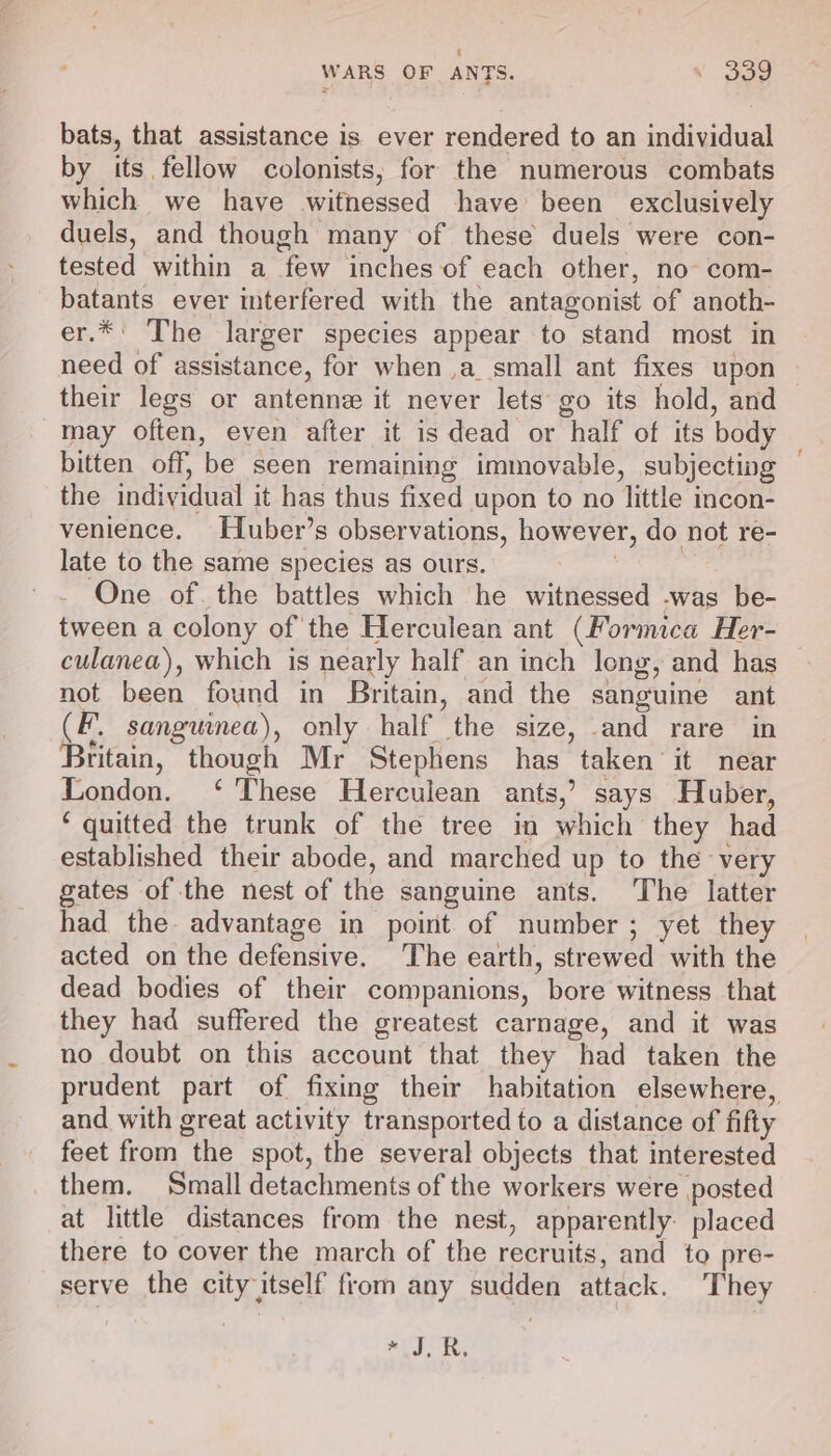 bats, that assistance is ever rendered to an individual by its. fellow colonists, for the numerous combats which we have witnessed have been exclusively duels, and though many of these duels were con- tested within a few inches of each other, no com- batants ever interfered with the antagonist of anoth- er.*' The larger species appear to stand most in need of assistance, for when ,a_small ant fixes upon their legs or antenne it never lets go its hold, and may often, even after it is dead or half of its body bitten off, be seen remaining immovable, subjecting — the individual it has thus fixed upon to no little incon- venience. Huber’s observations, however, do not re- late to the same species as ours. | | - One of. the battles which he witnessed -was be- tween a colony of the Herculean ant (Formica Her- culanea), which is nearly half an inch long, and has not been found in Britain, and the sanguine ant (F. sanguinea), only half the size, and rare in Britain, though Mr Stephens has taken it near London. ‘ These Herculean ants,’ says Huber, ‘ quitted the trunk of the tree in which they had established their abode, and marched up to the very gates of the nest of the sanguine ants. The latter had the advantage in point of number; yet they acted on the defensive. The earth, strewed with the dead bodies of their companions, bore witness that they had suffered the greatest carnage, and it was no doubt on this account that they had taken the prudent part of fixing their habitation elsewhere, and with great activity transported to a distance of fifty feet from the spot, the several objects that interested them. Small detachments of the workers were posted at little distances from the nest, apparently. placed there to cover the march of the recruits, and to pre- serve the city itself from any sudden attack. They #5, RK: