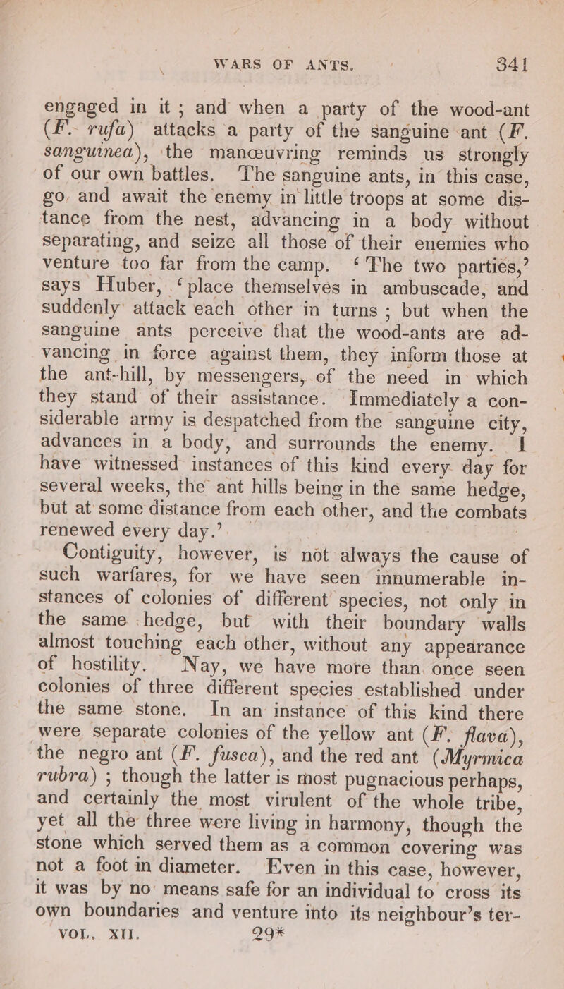 engaged in it ; and when a party of the wood-ant (F rufa) attacks a party of the sanguine ant (F. sanguinea), the manceuvring reminds us strongly of our own battles. The sanguine ants, in this case, go and await the enemy in little troops at some dis- tance from the nest, advancing in a body without separating, and seize all those of their enemies who venture too far from the camp. ‘The two parties,’ says Huber, ‘place themselves in ambuscade, and suddenly attack each other in turns ; but when the sanguine ants perceive that the wood-ants are ad- vancing in force against them, they inform those at the ant-hill, by messengers, of the need in which they stand of their assistance. Immediately a con- siderable army is despatched from the sanguine city, advances in a body, and surrounds the enemy. I have witnessed instances of this kind every day for several weeks, the ant hills being in the same hedge, but at some distance from each other, and the combats renewed every day.’ _ | | Contiguity, however, is not always the cause of such warfares, for we have seen innumerable in- stances of colonies of different’ species, not only in the same hedge, but with their boundary walls almost touching each other, without any appearance of hostility. Nay, we have more than. once seen colonies of three different species established under the same stone. In an instance of this kind there were separate colonies of the yellow ant (F. flava), the negro ant (F. fusca), and the red ant (Myrmica rubra) ; though the latter is most pugnacious perhaps, and certainly the most virulent of the whole tribe, yet all the three were living in harmony, though the stone which served them as a common covering was not a foot in diameter. Even in this case, however, it was by no means safe for an individual to cross its own boundaries and venture into its neighbour’s ter- VOL, XII. Q9%