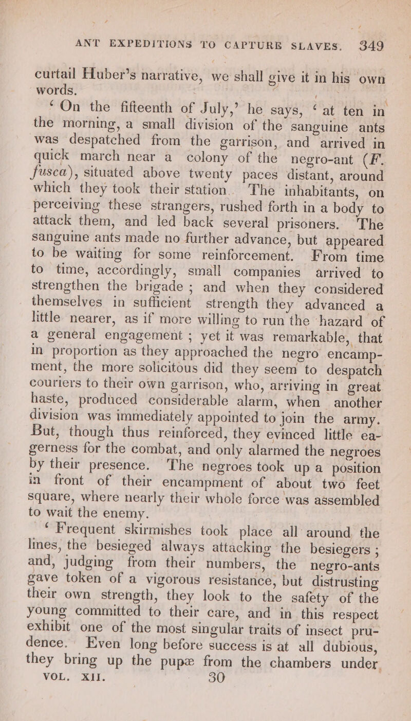 4 ANT EXPEDITIONS TO CAPTURE SLAVES. 349 curtail Hluber’s narrative, we shall give it in his own words. eee ‘On the fifteenth of July,’ he says, &lt; at ten in the morning, a small division of the sanguine ants was despatched from the garrison, and arrived in quick march near a colony of the negro-ant CF, fusca), situated above twenty paces distant, around which they took their station. The inhabitants, on perceiving these strangers, rushed forth in a body to attack them, and led back several prisoners. ‘The sanguine ants made no further advance, but appeared to be waiting for some reinforcement. From time to time, accordingly, small companies arrived to strengthen the brigade ; and when they considered themselves in sufficient strength they advanced a little nearer, as if more willing to run the hazard of a general engagement ; yet it was remarkable, that in proportion as they approached the negro encamp- ment, the more solicitous did they seem to despatch couriers to their own garrison, who, arriving in great haste, produced considerable alarm, when another division was immediately appointed to join the army. But, though thus reinforced, they evinced little ea- gerness for the combat, and only alarmed the negroes by their presence. The negroes took up a position in front of their encampment of about two feet square, where nearly their whole force was assembled to wait the enemy. _* Frequent skirmishes took place all around the lines, the besieged always attacking the besiegers ; and, judging from their numbers, the negro-ants gave token of a vigorous resistance, but distrusting their own strength, they lock to the safety of the young committed to their care, and in this respect exhibit one of the most singular traits of insect pru- dence. Even long before success is at all dubious, they bring up the pupe from the chambers under,