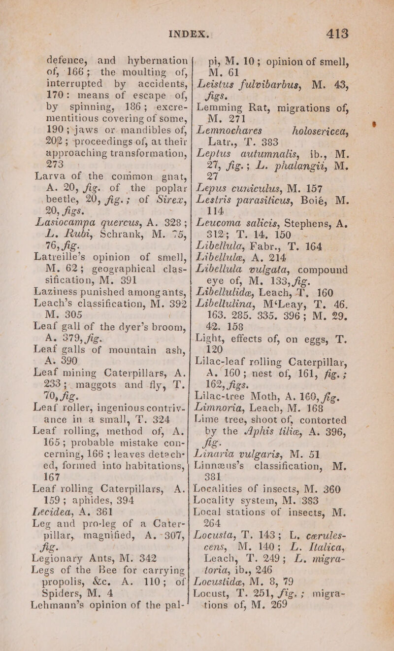 of, 166; the moulting of, interrupted by accidents, 170: means of escape of, by spinning, 186; excre- mentitious covering of some, 190 ;\jaws or. mandibles of, 202 ; proceedings of, at their approaching transformation, 273.) Larva of the common gnat, A. 20, fig. of the poplar beetle, 20,-fig:; -of . Sirex, 20, figs. Lasiocampa quercus, A. 328; L. Rubi, Schrank, M. 75, 76, fig. Latreille’s opinion of smell, M. 62; geographical clas- sification, M. 391 Laziness punished among ants, Leach’s classification, M. 392 M. 305 Leaf gall of the dyer’s broom, A. 379, fig. : Leaf galls of mountain ash, A. 390 Leaf mining Caterpillars, A. 233; maggots and fly, T. 70, fig. Leaf roller, ingenious contriv- ance in a small, T. 324 Leaf rolling, method of, A. 165; probable mistake con- cerning, 166 ; leaves detach ed, formed into habitations, 167 Leaf rolling Caterpillars, A. 159; aphides, 394 Lecidea, A. 361 Leg and pro-leg of a Cater- pillar, magnified, A. ~307, Jig. , Legionary Ants, M. 342 Legs of the Bee for carrying propolis, &c, A. 110; Spiders, M. 4 Lehmann’s opinion of the pal- 413 pi, M. 10; opinion of smell, Leistus fulvibarbus, M. 43, Jigs. Lemming Rat, Ms 271 Lemnochares Latr., T. 383 Leptus autumnalis, ib., M. 27, fig.; L. phalangii, M. Q7 ; migrations of, holosericea, Lepus cuniculus, M. 157 Lestris parasiticus, Boié, M. 114 Leucoma salicis, Stephens, A. 312; T. 14, 150 ~ Libellula, Fabr., T. 164 Libellule, A, 214 Libellula vulgata, compound eye of, M. 133, fig. Libellulide, Leach, T, 160 Libellulina, M‘Leay, T. 46. 163. 285. 335. 396; M. 29, 42. 158 Light, effects of, on eggs, T. 120 Lilac-leaf rolling Caterpillar, A. 160; nest of, 161, fig. ; 162, figs. Lilac-tree Moth, A. 160, fig. Limnoria, Leach, M. 168 Lime tree, shoot of, contorted by the Aphis tilie, A. 396, g. Linaria vulgaris, M. 51 Linneus’s classification, M. 381 Localities of insects, M. 360 Locality system, M. 383 Local stations of insects, M. 264 Locusta, T. 143; L. cerules- cens, M. 140; ZL. Italica,, Leach, T. 249; L. migra- lorta, ib., 246 Locustide, M. 8, 79 Locust, T. 251, fig. ; migra~- tions of, M. 269
