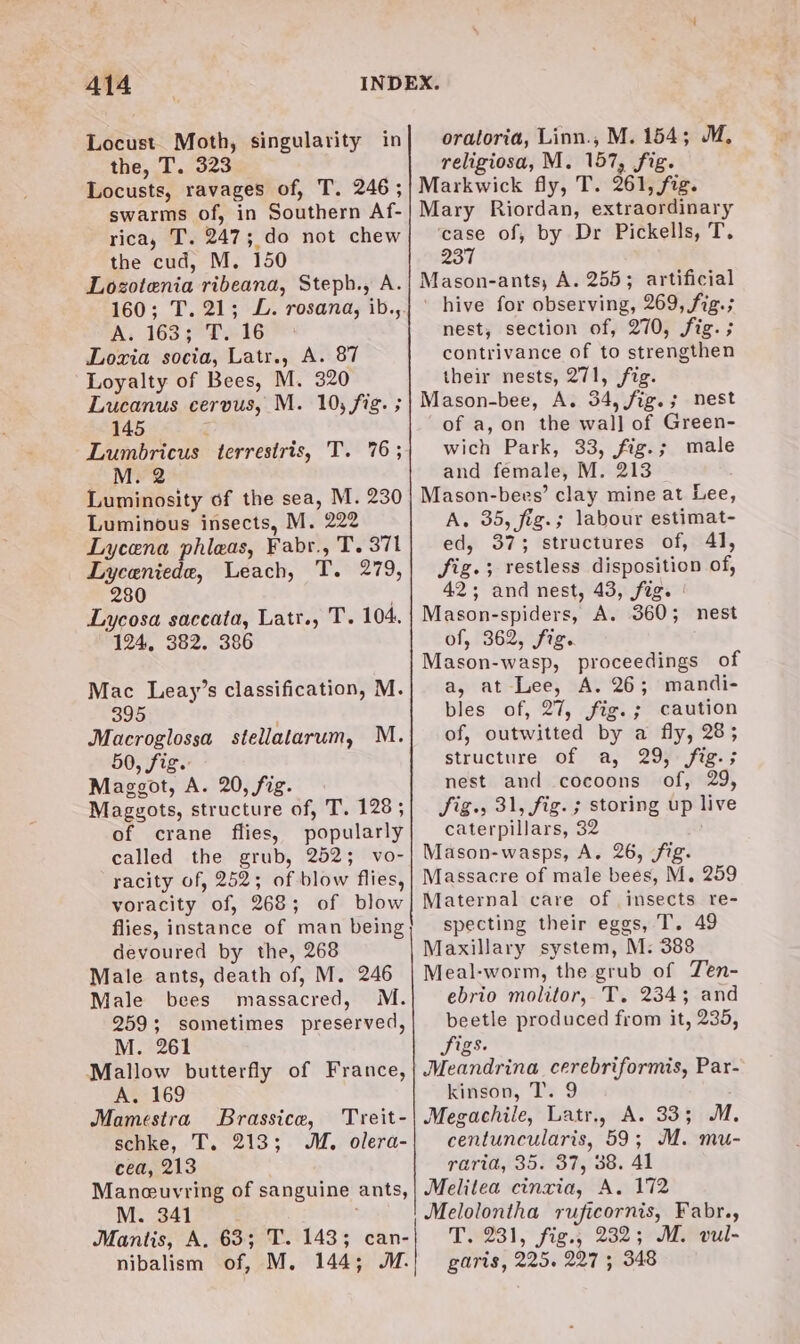 Locust. Moth, singularity in the, T. 323 Locusts, ravages of, T. 246; swarms of, in Southern Af- rica, T. 247; do not chew the cud, M. 150 Lozotenia ribeana, Steph., A. 160; T. 21; JL. rosana, ib., A; 163 ¢°THi6 Lozia socia, Latr., A. 87 Loyalty of Bees, M. 320 Lucanus cervus, M. 10, fig. ; 145 4 Lumobricus terrestris, T. 76; M. 2 Luminosity of the sea, M. 230 Luminous insects, M. 222 Lycena phleas, Fabr., T. 371 Lyceniede, Leach, T. 279, 280 7 Lycosa saccata, Latr., T. 104. 124, 382. 386 Mac Leay’s classification, M. 395 Macroglossa stellatarum, M. 50, fig. Maggot, A. 20, fig. Maggots, structure of, T. 128; of crane flies, popularly called the grub, 252; vo- racity of, 252; of blow flies, voracity of, 268; of blow flies, instance of man being devoured by the, 268 Male ants, death of, M. 246 Male bees massacred, M. 259; sometimes preserved, M. 261 Mallow butterfly of France, A. 169 Mamestra Brassice, Treit- schke, T. 213; MM, olera- cea, 213 Maneeuvring of sanguine ants, M. 341 Mantis, A. 63; T. 1435; can- nibalism of, M. 144; ™. oratoria, Linn., M. 154; M, religiosa, M. 157, fig. Markwick fly, T. 261, fig. Mary Riordan, extraordinary case of, by Dr Pickells, T. 237 Mason-ants, A. 255; artificial ' hive for observing, 269, fig.; nest, section of, 270, fig. ; contrivance of to strengthen their nests, 271, fig. Mason-bee, A. 34, fig.; nest of a, on the wal] of Green- wich Park, 33, fig.; male and female, M. 213 Mason-bees’ clay mine at Lee, A. 35, fig.; labour estimat- ed, 37; structures of, 41, fig.; restless disposition of, 42; and nest, 43, fag. Mason-spiders, A. 360; nest of, 362, fig. Mason-wasp, proceedings of a, at Lee, A. 26; mandi- bles of, 27, fig.; caution of, outwitted by a fly, 28; structure of a, 29, fig.; nest and cocoons of, 29, Sig. 31, fig. ; storing up live caterpillars, 32 Mason-wasps, A. 26, fig. Massacre of male bees, M. 259 Maternal care of insects re- specting their eggs, T. 49 Maxillary system, M: 388 Meal-worm, the grub of Ten- ebrio molitor, T. 234; and beetle produced from it, 235, Sigs. Meandrina cerebriformis, Par- kinson, T. 9 Megachile, Latr., A. 33; M. centuncularis, 59; M. mu- raria, 35. 37, 38. 41 Melitea cinxia, A. 172 Melolontha ruficornis, Fabr., T9231, fig.§ 232 3>M.oul- garis, 225. 227 ; 348
