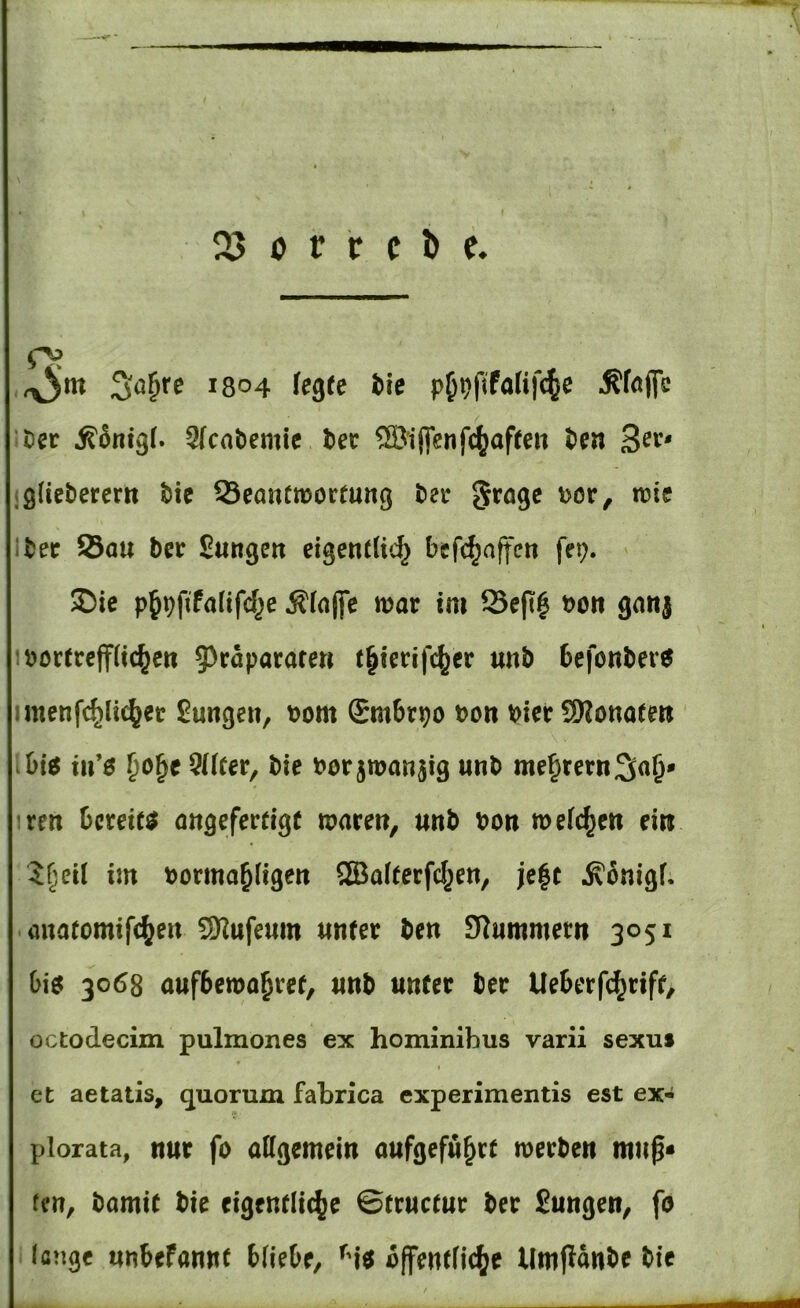 o? ryjtn 1304 fegte bie p^^fifalifc^e Äföfle ■tev j?5nigf. 9(cabemie ter ®iflenfc^aften t>en 3ev^ (gliebercm bic Seanctüoctung bei: Dor, n?ie Ibetr S5au bce Sungen eigetuU»^ befc^affen fep. $Die p^pftfafifd^e Äfnffe mar im Seft| boii ganj :bortreff(ic^ert 5^caparare« t^ierifc^er «nb 6efonber6 imenfc^Iic^er 2unge«, t>om Smbrpo von Her SKottatew in*e Pücer, bie bor jmanjig «nb me§rernS«&* iren bereite mtgefertige maren, unb bon mefc^eit eiw $r^eil im borma^ligert SEBafterfc^en, je|c ^onigf; • anatomifcf^eit 9Kufeum tinter ben Slummem 3051 biö 3068 aufbema^ret, «nb unter ber Ueberfd^rift, octodecim pulmones ex hominibus varii sexuf et aetatis, quorum fabrica experimentis est ex- plorata, nur fo attgemeiu aufgefu^rt merben muß* fen, bamit bie eigentliche ©tructur ber Jungen, fo lange unbefanitt bfiebe, ^'io bffentfiche llmpanbe bie