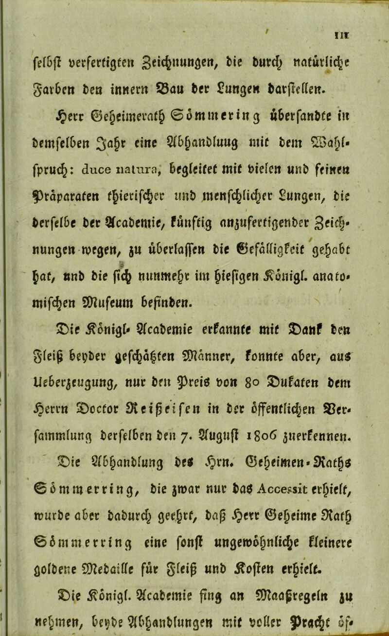 !It tjerfertigec» Seic(jiiUttöcrt, tU buirc() natürliche 5ar6m bcö innem Sau bcr Sungeu barPciieit. .^ecc ©ehcimerath © 6mm er in g Ä6crfanbtc m bcmfc(6ett 3a§t eine Q(b^atit}[uug mit tem SSa^i- fpruch* duce natura, Begleitet mit t>ie!en uitb fffweu f)rdparatctt thierifcher imb meitfchüchcr Sungen, bie berfelBc ber Sfcabemie/ füuftig nn^uferfigenber S^i^l* «ungeu mege«, ju uBcriafliett bie ©efafligfeit ' \at, «nb bie fic^ mmmehr im hieftgeu ^6nig(. anato* mif^ctt SWufeum Bepuben. S)ie ÄcnigU Sfcabemie erPannte mit S)atiP beu g(eip Bcpber gefchd|tcn Scanner, formte aber, ou« UeBer3euguug, nur ben 5^rei6 bon 8o ©ufaten bem ^mn $)cc(or Steipeifen in bcr dffentfichen Ser- fammlung berfelBen beu 7. Sfugiip 1806 ^nerfennen. ©ie 2(6hönbfimg M v^rm ©eheimcn-Siafhö * ©6mm erring, bie jmar nur baö Accessit erhieft, mürbe aber baburd^ grehrf, bap ^err ©eheime Slat^ ©6mmerring eine fonjl ungewöhnliche fieinere golbene 2KebatIIe für gfeip unb Äo^en erhielt. ®ie Äonigf. 9(cabemie png on SKaapregei« }u nehmen, Be^be mit bcfler f)ra(ht 6f*