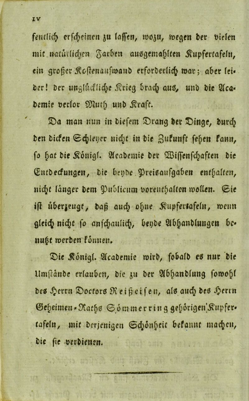 fmlid} erfrf^eineti ju (offen, moju, bet t)if(cn mic naüuUid^en auögema^Iten Äupfevfafelti, ein großer Äoflenaufmanb erforbei’Iic^ moc; ahtt Iti* i)er! Der «naliücfHd^e 5?rieg fcrac^ anö, «nb tie Sfca« bcmie t)ec(or S)Zut^ unt) .Straff. ©a man nun in liefern ©rang ler ©inge, luri^ ten liefen ©c^Ieijer nid^f in lie ßiitunft fe^en fann, fö ^Qf lie Äonigf. 2fcalemie ler ®i|fenfd^af(en Ite (Eiulecfungen, lic Oei;le 5^reieaufga6en enf^alfen, nid;( (anger lern 5'^uS(iciim loreiu^afrcn woflen. ©ic ifi überieugf, tap aud} o^ne ^'upferlafefn, wenn g(ei(^ nidje fo onfd^aulic^, bei;le Slb^anKnngen bc* nu^t werten fbnnen, ©ic Ä6nig(. 2(calemie wirb, fobaft eö nur lie Umjtdnle erlauben, lie jn ler 3(b§ottl(«ng fomo^f le« ^enn ©oeforö e i p e i f e n, a(0 audj M ^enn ©e^eimen»b nun e r r in g gebbrigen’Äupfer* tafeftt, miMerjenigen ©d^on^cif befamu inac(^cn, lie fie üertienen.