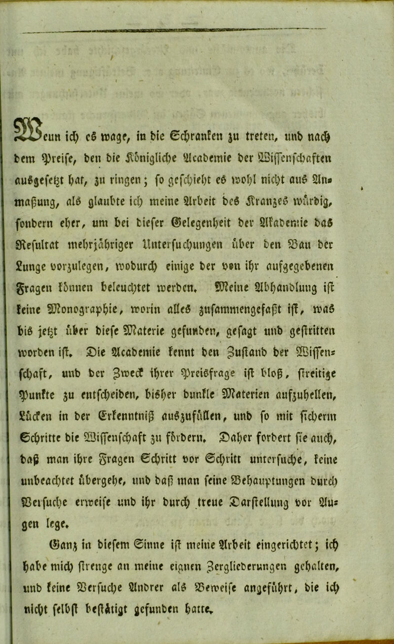 bem greife, ben bie il5ni3lid)e 'ilcabemie ber ^IStflfenfcbaften fluß§efe^t bat, s« riuö^n; fo gcfd;iebt eß \x>o^l nicht au$ 2ln* maguiig, nlö glaubte ich meine wirbelt bc$ ilröngeC^ murbig, fonbern eher, um bei tiefer ©elegenbeit bev 2lfabenne baö 9\efultöt mehrjähriger Unterfud)ungen über ben 523aii ber Sunge üDV5ulegen, moburd) einige ber b®n ihr nufgegebenen grageu {5nncu beleuchtet merbem 5}?eme SIbhanblung ifi: feine 9}Zoncgraf>hic, morin alleö ^nfammengefaflt iff, m«6 biß je^t aber biefe 50?aterle gefunben, gefugt tmb gekritten morben ijb» Die Slcttbemie fennt ben her ^iflens fchuft, unb ber $xüt^ ihrer ^reißfröge ijf blo0, freitige ^5)unfte ju entfeheiben, bißh^v bimfle 3}?Äterien auf^uhellen, Suefen in ber Srfenntnig uußjufutlen^ unb fo mit ficherm ©chritte bie 20i(feufchnft ju fbvbern. Daher forbert fie unch, baß man ihre Stögen ©chritt bor ©d;rltt unrerfuche, feine unbeachtet ubergehe, unb bajl man feine 23ehau^nmigen burcl) fßeifuche ermeife unb ihr burd; treue Darffellung bor 2Ius gen lege^ (5)ang in biefem ©inne ijf meine 5lvbeit eingerichtet; ich habe mid) flrenge an meine eignen Jcrgliebcrungcn gehalten, imb feine 53erfud;c Qlnbrer alß SSemcife angeführt, bie id> nicht felbjf be(fÄtigt gefunben hatre^