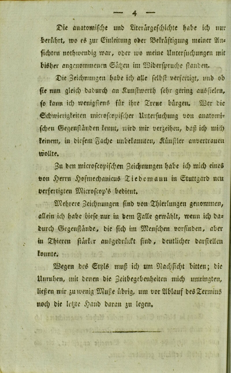 aitötomifcfje unb Sitcrar3cfd>lc(;te ici; nur •Berührt, tt?o ^ur Einleitung ober 58ef'raftigung meiner ^lu ftebten notl^mcnbig wciv, ober mo meine Unterfud;ungen mit l?iö()er angenommenen ©ai^en im ^iberff>ruc{?c ftanben. Die 9eid)mmgcn l^abe icl> ötle felbfr yerfenigt, unb ob pe nun gleid? babureb an ^imjTmertb S^ting öngfieicn^ fo fatm id; menigfienfi fitr ihre ^^rene bnrgem Soer bie Cfbmierigt'fitcn mkiofco}}ifcber lluterfucbnng bon anatomis (eben ©egenftanben fennt, mirb mir bcrjeiben, beg icb niid) feinem, in biefem g^^cbe imbefannten, Zünftler anbertraucu wollte^ 3u ben microfco]pifcben icb micb ciucö bon jperru ^>ofmecbanicu$ ^liebcmaun in (Stuttgarb neu verfertigten 9}?icrofcop’6 bebient^ S.^?ebrere jeicbmmgen ftnb von ^^bicrlnngen genommen, ötlein id) babc oiefe nur in bem gelte gemablt, wenn icb ba^ bureb ©egenflänbe, bic ficb im !D?enfd;en vorfinben, aber in 5!bieten ftarfir aui'gebrneft ftnb, bcutlid;er barfiellcn fonnte* Sßegen bc^ muß id) um 9]ad;ftd)t bitten; bic Unrnben, mit benen bie pcitbegebenbeiten micb umringten, ließen mir jumenig 5Diuße übrig, um vor SlbUnif bc^Dennin^ nod) bic Id^tc .^?anb baran 311 Icgciu