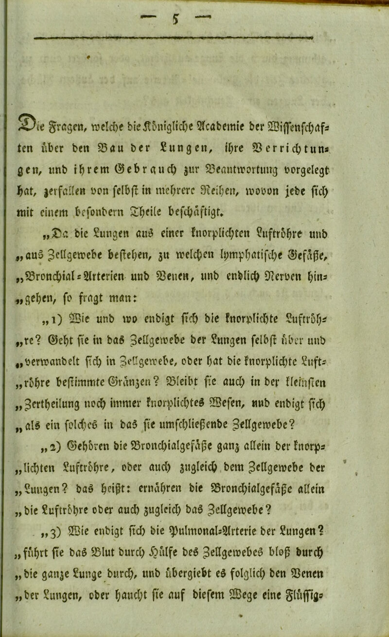 U gragctt, weld)f bicil5ni3licr)e 5(cabemif bcr 2Öiflfenfc()(tfÄ ten über ben 35 au ber Sangen, if;rc 23 er rieb tun* ß cn, imb i b rf m (S c b r a u cb jur 23cflnt\rovtmig r>orgelegt bat, jerfallen ücn felbfl in mebrere Oieibcn, ivobon jebe ftcb mit einem befonbem befebaftigU bte Sungen au3 einer fnorplicbten Suftrbbt^ uub / „au5 JeUgemebe be(>eben, 31t weicben Ii;mpbatifcbe ®efage^ „58roncbialr2lrterien unb 23eiieH, unb enblicb erben l){\\3 fc* fragt man: ,,i) 2Bie unb wo enbigt ftcb bic fnorbHcbte Suftrbb^ „rc? @ebt fte in baS 3eltgemebe ber Sangen felbft aber unb ,, ber wanbeit jicl) in JeUgetrebe, ober bat bie fnor^Iicbte Snft^ „robr^ befrimmte (5)ratt3en? 23Icibt fic aud; in ber neinfien „Jcrtbeilung necb immer hior^lidjted SSefen, mib enbigt ficb „aB ein foldicö in ba5 fie umfd)lic|5enbe „2) ©eb&ven bie 25rond)iaIgefaj5e gan3 allein berfnorps „liebten Suftrbbre, ober aud) sugleicb bem Jellgewebe ber „Saugen? baö b^ißt: ernabren bie 25roncbiaIgefage allein „bic Suftrbbrß ober aud) sugleid) baö ^ottgwebe? - i>3) enbigt fid) bic ^ulmonals^lrterie ber Sungen? „fuhrt fie baö 25lut burd) ^?iilfe beö JoHgemcbcö bloß bureb „ bie gau3C Sunge burd), unb ubergiebt eö folglid) ben 23enen „ber Sungen, ober baud)t fte auf biefem Sege eine Slujfigfl