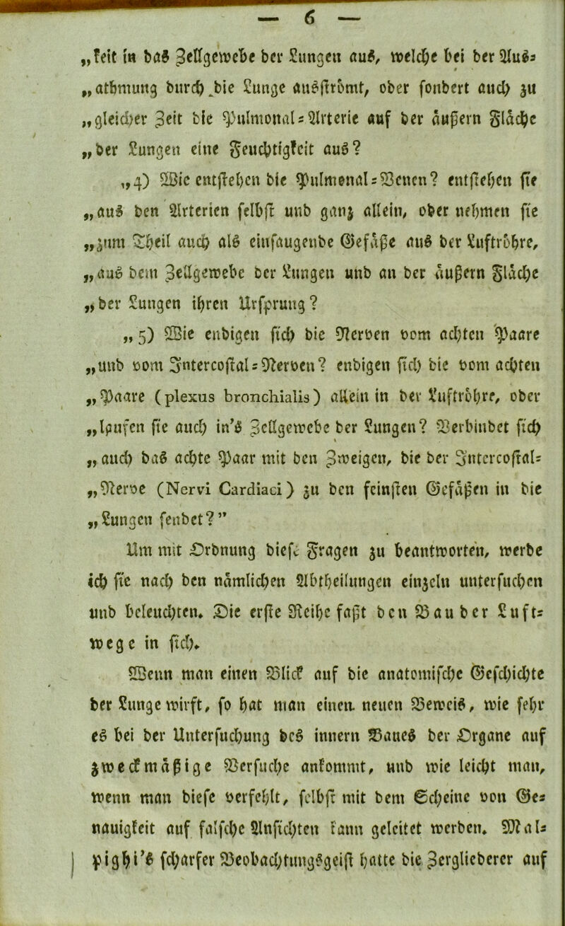 „?eit {tt ^ellgcivcbe bei* Sungen tioelc^e bei beriUu^a # „atbmung biircb^bie 2ungc au^|tr5mt, ober fonbert aud) ju „gleid>er bie ^pulmoitaU^lrtcrie «uf ber ättßern gldcbc „bet Zungen eine geuebtigfeit auö? „4) 5öic cntjTebcu bie ^ulmenöl = 53cncn? entfieben fte „Äu^ ben 5Irtcricn fcibft uub gatij öUeiti; ober nebmen fie „äum öueb alö cmföugeubc ©efdße miö ber ^uftrobrC/ „aaü bem JeUgetrebe ber ^^ungeii unb au ber äußern gldd;e ber Sungen ihren Urfpruug ? „ 5) Cßie enbigen fid) bic 5Hcroen t>cm ad)tcn '^aare „unb Dom 3'ntercojtaU52eroen? enbigen fid) bie bom achten „5paare (plexus bronchialis) aUein in ber l'uftrohre, ober „Ipufcn fte and) in^0 Sungen? Q3erbinbet fi'ch I „ and) ba§ achte ^aar mit ben bie ber 3utcrco(tals „Olerbc (Nervi Cardiaci) 311 ben fcinjlcn ©t'fdßen in bic „Sungen fenbet?” Um mit £)rbnung biefc gragen ju beantworten, werbe ich ftß tt<id) ben ndmlid)en 5UnheiIimgen einzeln unterfuchen unb beleud)tem X)it er(ie Sicibc faßt bcnS5auber Sufts Wege in ftd)* fBenn man einen S3Iicf auf bie anatomifche (5)cfd)id)tc ber Simge wirft, fo böt man cineit neuen 25en?ei^, wie fehl* e§ bei ber Unterfud)ung bc6 imiern S5aue$ ber £)rgane auf ^wedmäßige 5Serfud)c anfommt, unb wie leicht man, wenn man biefe i^erfehlt, felbjr mit bem 0d)cine uon @e« uauigfeit auf falfd)e 5lnfid)ten iann geleitet werben* 9}ZaU Hpigbi^^ fd;arfer ^eobad)tung?geift hatte bie Jerglicberer auf