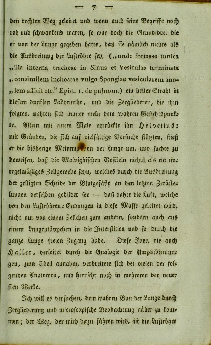 redeten QBeg geleitet unb ivenn öucl^ feine ^Begriffe noc^) ro^ unb fc^wanfenb waren, fo war bocl) bic ©riinbibee, bic er üon ber Sungc gegeben b<Jtte, baö fte namltcl) nicbr^ al^ bie Ausbreitung ber £uftr5bre fei>, („unde fortasse tunica j,illa interna tracheae in Sinus et Vesiculas terminata „ consimilem inclioatae vulgo Spongiae vesicularem mo- „lern afficiietc.” Epist. i. de pulmon.) ein b^Her'Strahl in biefem bunflen Sabnrintbe, unb bie pcrglieberer, bie ihm folgten, nabten fiel) immer mehr bem wahren 0cf'cl)fSpunfÄ te, Allein mit einem SP?ale nerruefte ihn ^eloctiuS: mit ©runben, bie fid) auf oiclfaltige ^23crfud)e ftti^tcn, ftieg er bie bisherige 5ö?cinnnJ^on ber ÜJungc um, imb fuebte ju beweifen, baß bie 51}?alpigbifcbrn 53eftteln nichts als ein uns regelmäßiges 3eÜ9en?ebc fei;n, welches burd) bie Ausbreitung ber jcUigten Scheibe ber SSlutgcfaße an ben leisten 3eiäßes lungeii berfelben gebilbet fen — baß baher bie !i!uft, u?eld;e t>en ben )?uftr5hrcns ©nbungen in biefe fO?affe geleitet wirb, nicht nur bon einem 3elld)en jum anbern, fonbern and) anS einem 2imgcnlappd)en in bie Sntcrßiticn unb fo burd) bic I ganje £ungc freien Jugang h<tbe, ^iefe 3bee, bie and) Jballer, berleitet burch bie Analogie ber Amphibienluiis gen, jum ^hcil annahm, bcrbreitete fich bei biclen ber fols genben Anatomen, unb h^rtfd)t noch mehreren ber, neue? (len 2ßerfc, 3ch will eS öcrfud)en, bem wahren S3au ber Sunge burch Jerglieberung imb microfcopifd)c S3eobachtung näher ju fern? men; ber A3eg, ber mid) baju fuhren wirb, iß bic Suftrbhre