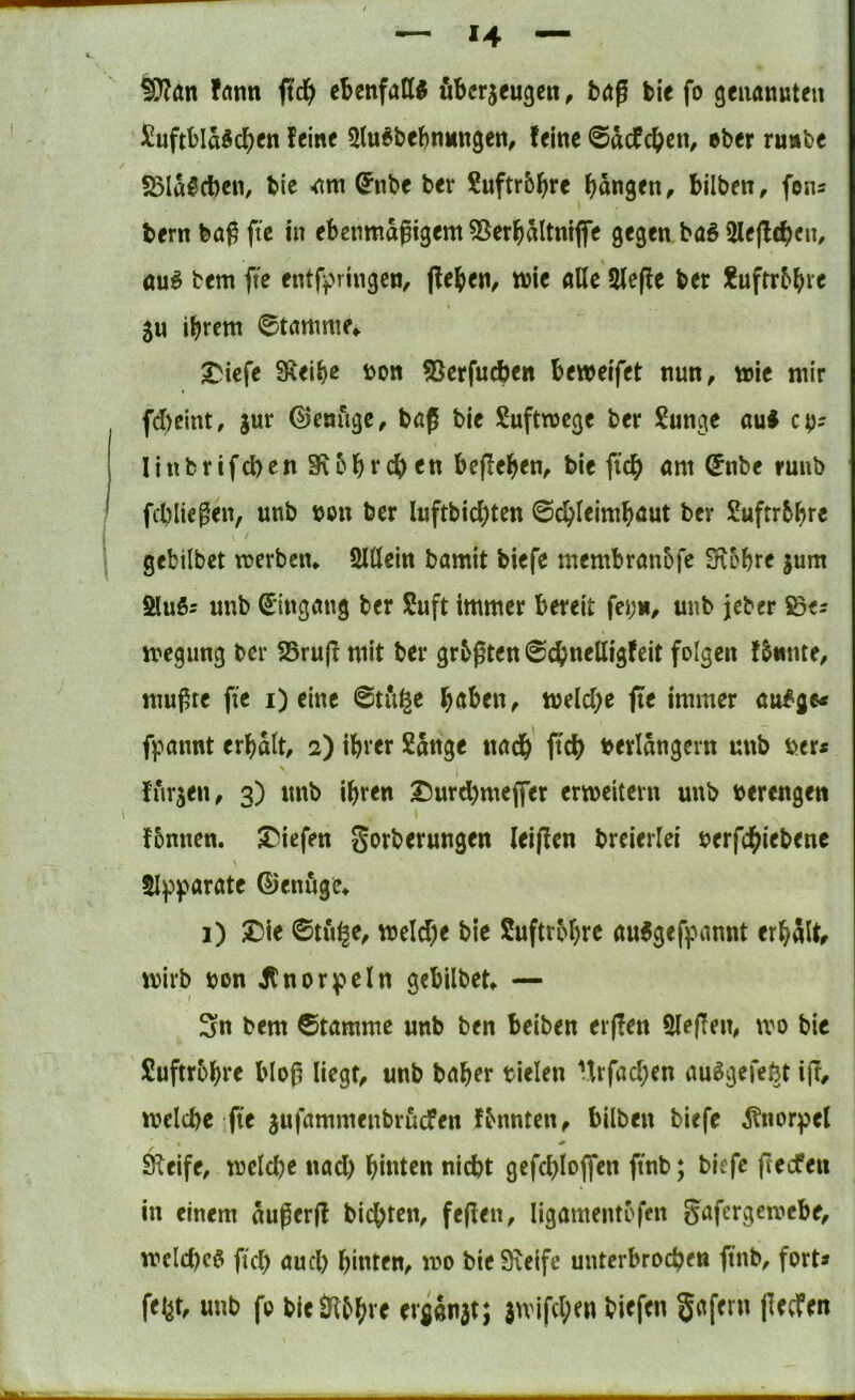 ^an fflnn ftd^) ebenfatt^ uBerjeugcn, bdg bie fo genannten ^uftbIa5dE)en feine 5lu^bebnnngen^ feine @dcfc()en, eher runbe ^Slü^dbeii/ tie (^nbe ber 2uftr&^re f^dngen, bilben, fens bern ba^ ftc tn ebenmdgtgem ^Jerj^dltnlflTe gegen baö 2le(lc^)cn, öu^ tem fte entff^ringen, |fe{>en/ wie alle 2le(fe ber J?uftr5^ve 5U ibrctn 0tanmif» ^icfe SKeibß ^on 5[^crfucben bewelfet nun, tele mir fd)eint, jur genüge, baß ble Suftmege ber ?unge auf cp? Ilnbrifcben 3R5brc{) en befleißen, ble fid^ am (5nbe runb fcbliegen, unb non ber luftbld[)tcn 0c^(eim^aut bev Suftrbbr« • gebilbet merbem Slöeln bamit blefe membranbfe Slobre jum Sluö? unb Eingang ber Suft immer bereit fepn, unb jeber Söe? megung ber 25ru(f mit ber grbßten ^ctnelllgfeit folgen f&«nte, mußte fie i) eine 0tugc ^aben, meiere jte immer aufge^ fpannt erbdit, 2) ihrer Sdnge uadb ftcb berldngern unb ber* furjen, 3) unb ihren ^urd)meffer erweitern unb berengen \ fbnnen. liefen gorberungen ieijfen breierlei berfdhiebenc Slpparate ©enuge^ i) Die 0tu^e, welche bie Suftrbhrc au6geff>annt erhdltr wirb bon jtnorbcln gebilbetf — Sn bem ©tammc unb ben beiben erflen Sleflen, wo bie Suftrbhre bloß liegt, unb baher blelen Urfachen au^gefefet iß, welche fte jufammenbruefen fbnnten, bilben biefe ^nor:pel * Sleife, welche nach hinten nicht gcfchlofl*en ftnb; biefe fteefen in einem dußerß bichten, feßen, ligamentofen gafergewebe, weichet fiel) auch hinten, wo bie Steife unterbrochen ftnb, fort* fei^t, unb fo bleJlbh^'^ ergdnjt; }wifcl;en biefen gafmt ßeefen