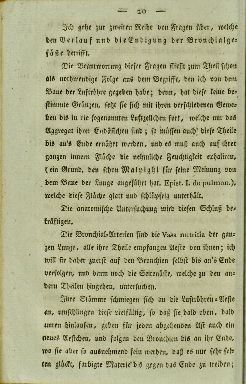Sei) gel^e jur jnjetteit v>on gragen ut^er, njeld)c feen ©erlauf unb bte^Jnbigun^ ber ©rond^ialges fage betrijft, ®ie ©eantroortung biefer prägen fliegt juni ^^cil fd;ett dlÄ notl)irenbigc golge au^ bem ©egriffe, ben id) öon bem S5aue ber ?uftrbl)re gegeben b^be; bemt/ f)at biefe feine he: ffimnite ©van^en^ fegt fie ftd) mit ihren t>erfd)iebenen ©emc« ben bi^ in bie fogenannten Suftjelld)en fort^ meiere nur baS Slggregat ihrer ^nb5<fchen finb; fo muflfen au(^_* biefe h\6 an’^ €nbc ernährt merben, unb eö mug aud) öuf ihrer gönjen tnnern Släd?e bie nehmlid)e Seud;tigfcit erhaliren^ (ein ®runb, ben fchon 5}falpighi f«r feine 5C?einung ton bem ©aue ber Sunge angeführt Epist. I. de pulmon.)^ welche biefe gläche glatt unb fchlnpfrig unterhält» ®ic unatomifchc Unterfuchung wirb biefen 0chlug be^ fräftigen, ^ie 25rond)ials5(rterien ftnb bie Vasa nutiitia ber gan^ ^en Sunge, alle ihre Schelle empfangen 5le(te uon ihnen; ich will jte baher juerfi auf ben ©rond)ien felbf! biö an’6 ^nbe verfolgen, unb bann nod; bie 0citcnäfte, welche jn ben ans bern 2^heilen hingehen, unterfud)en. Shre ©tämmc fchmiegen ftch an bie ^uftrbhreh s 5leftc an, umfd)lingen biefe t)ielfältig, fo bag fie balb oben, halb unten hinlaufen, geben für jeben abgehenben 2lfi and) ein tieucg Slefichcn, unb folgen ben S3rond)icn biö an ihr ßinbe, wo fie aber fo au^nchmenb fein werben, baj) eö nur fel)r fef? ten gliicft^ farbigte S??atericbi6 gegen bao ^nbe ju treiben;