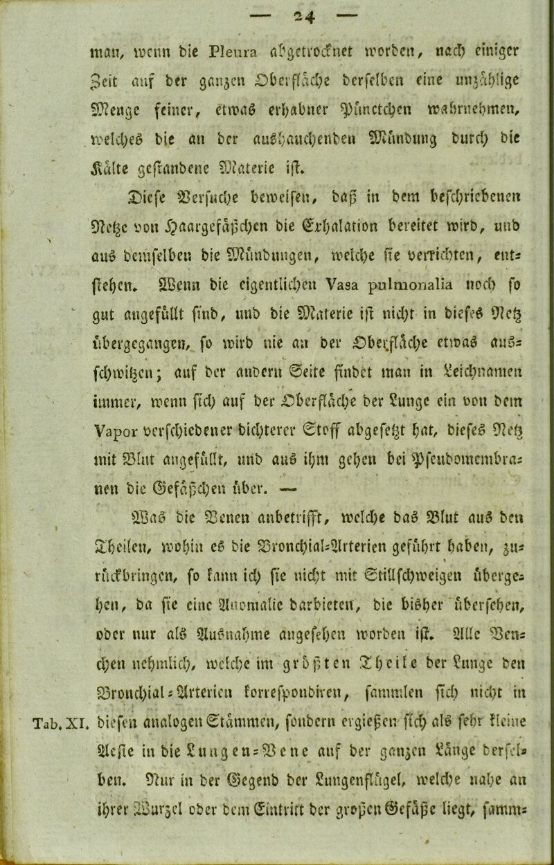 maih ^pcnn bie Pleura öl'gctrocfnct u^orbcn, ncd) einiger 5eit (Ulf ber ganzen Dbei'f(ad;e berfdben eine muabü.gc S!??e»gc feiner, etn?nö erhabner ^imctcbcn tr^^bniebmen, n>el4)eö bic au ber nu^vaud)enbe« 5}(unbimg burcl> bic ^vultc geftmibcnc 5v((itcrie ijl* X)iefe 5)evf«Ci)e beineifen, böp in bem befd;ricbencu Dielte von jJaargefixßdK« bie ^rbalation bereitet wirb, uiib ÜU0 bemfelbe« bie ?0^iiubungen, weicl)e fte beitlcbtcu, ents flehen«. SBenu bic cigentlid?cu Vasa pulmonalia uod) fo ^ gut migcfüllt finb, unb bie S}(ateric ift nid;t in biefcö iibergcgangen, fo wirb nie au ber £)bei;flad;e etwaö aiißs fd)wi(^cn; auf ber aiibcm 0eite finbet inan in \!eid)namen immer, wenn fid; auf ber £)bcrflad;e ber Sungc ein non bem Vapor Dcrfd)icbener bid;tercr 0toff abgefe^t bat, biefe^ 07et3 mit 5BInt migcfulIt, unb auö i^m geben bei ^feubomembrai neu bie ®efapd)en über. — QBaö bie 53eneu anbetrifft, wcld)e baö 25lut au^ beu $tbei(en, wobtu bie ^ronddaU^lrterien geführt haben, jus % rikfbringcn, fo fann id; fie nid;t mit 0tillfchwcigen ubergea ben, ba fte eine 2U<omalic barbieten, bic bisher nberfeheu, ober nur alö 3Iiu^nahmc angefehen worben ip, 5lUc 53ens d)en ncbmlid;, wdehe im gvbpten 2;bciJ<J ber Junge ben S5rond)iaUiyrtericn forrefponbiven, fammlcn ftd) nid}t in Tab. XI. biefen analogeu0tammcn, fonbern evgiefcn ftd> alö fehr deine ^cfie in bie Jungens^cne auf ber ganjen Jangc berfeU ben. 9hir in ber ©egenb ber Jungenflugel, wcld)e nahe au ihrer SBurjel ober bemSintritt ber grpjjcn@cfapc liegt, famms