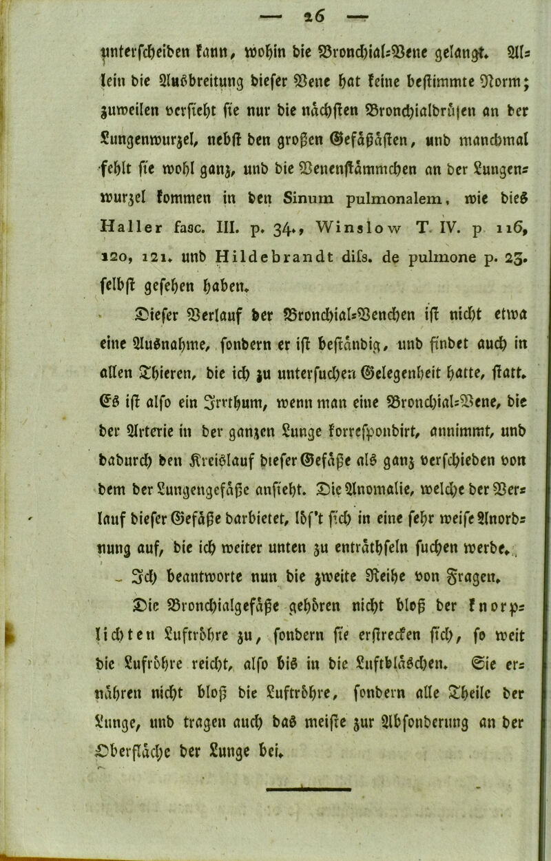 ^titei‘fc^)eiben wol^m bie S5rond)ia(s53ene 2J(s lein bie Slnöbrcltung bicfer ^ene fjat feine bejfimmte 9Zorm gunjeilen tjcrfic^jt fte nur bic ndd)jfen SSrond^ialbröjen an ber Simgenwurjel^ nebfl ben großen ©efdßdjfen, «nb manchmal fehlt fte n?ol)I ganj, unb bie 53enenjtdmmcf)en an ber SungenÄ lour^el fommen in ben Sinum pulmonalem, n?ie bie§ 120, 121. unb Hildebrandt difs, de pulinone p. 23. felb(l gefehen höben* tiefer 53erlauf ber ?25rond)iaIs^endhen ifl nid)t etwa eine 5Iu5nahme/ fonbern er iff beftdnbig/ unb finbet auch i« ollen Schieren, bie ich }u unterfud)en (Gelegenheit hötte, flatt* ijl aifo ein ^rrthum, wenn man eine S5rond)iaU55ene, bie ber 5lrterie in ber ganzen Sunge forrefponbirt^ annimmt, unb baburch ben Ärciölauf biefer0efdße al^ ganj berfchieben bott bem ber Sungengefdße anfieht. ^ic ^Inomalie, weld)e ber 53er« lauf biefer®efdße barbietet, I6f*t f'd) in eine fehr weife 5lnorb« nung auf, bic ich weiter unten ju entrdthfeln fuchen werbe*, - 3d> beantworte nun bie jweitc 3^eihe bon gragen* ®ic 58rond)iaIgefdße gehören nicht bloß ber fnorp« liditen Suftr&hre ju, fonbern fte erßreefen ß'ch, fo weit bic Sufrbhrc reid^t, aIfo bis in bic Suftbldsd)en* @ie er« ndhren nicht bloß bie Suftr&hte, fonbern alle 5lheilc ber üunge, unb trugen auch baS meijie jur Slbfouberung an ber £)bcrpdcl;c ber Jüunge bei* 4 K