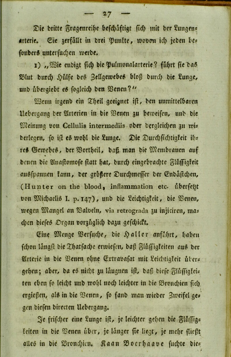 ^le brittc gragfnrci^e befd)aftigt (Td) mit ber Sungens «rten>* ©ic jerfallt in brei fünfte, m\>m\ id) jvibcn bes » foiibcr^ untcvfud)cn mevbe* i) ,,5Sic cnbigt bic ^pulmonalarteric? fuhrt (tc baS S5lut burd) ijulfc bcö Jellgcmcbe^ bloß burd; bic Sunge^ uub ubergicbt cS foglcicb SSeneu? 5Öcim irgcnb ein 2!beil geeignet t(I, ben unmittelbörcn lUbergöng ber Qlrterien in bic 53cnen ju bemeifen^ unb bic £i)teinnng üon Cellulis intermediis > ober bergleicben jn mU berlcgen, fo i|l mobl bie Sungc. Spie .t)urd)ftd)tigfeit ib= reS ®emebc§, berSSortbcil, baß man bie ?D?entbvanen auf benen bie Ülnaßomofe ßatt b«t/ burd) eingebrad)te gliiffigfeit auSfpanuen fann^ ber grbßere 25urd)mejfer ber (5nbd(!d)en, (Hunter on the blood, inflammation etc. uberfcl^t bon !)}?id)aeliö I. p. 147), unb bie ÜJeiebtigfeit, bie SSeneiv megen fD^angel an ?öalbeln, via retrograda ju injicireu/ mas d)en biefeö £)rgan borjugli(b ba^u gefd)icft^ . Sine ?Ö?enge ^erfud)e^ bie Malier anfuhrt, haben fd?on Idngft bie Itb‘^tfad)c ermiefen, baß Sluffigfeiten au^ ber Slrterie in bie 33enen ohne Srtraoafat mit !^eid)tigrcit übers geben; aber, ba eö nicht ju Idugncn iß, baß biefc giiiffigFcis ten eben fo Ieid)t unb molß nod) Ieid)ter in bic 58rond)ien fid) ergießen, alö in bie 53encn, fo fanb man mieber Jmeifel ges » gen biefen bireefen Uebergang, 3e frifd)er eine ?unge iß, je lcid)tcr geben bie Fciten in bie 55enen über, je langer ße liegt, je mehr ßießt alleö in bie S3rond;iciu Äaan S5ocrbnaoe fud)tc bie«