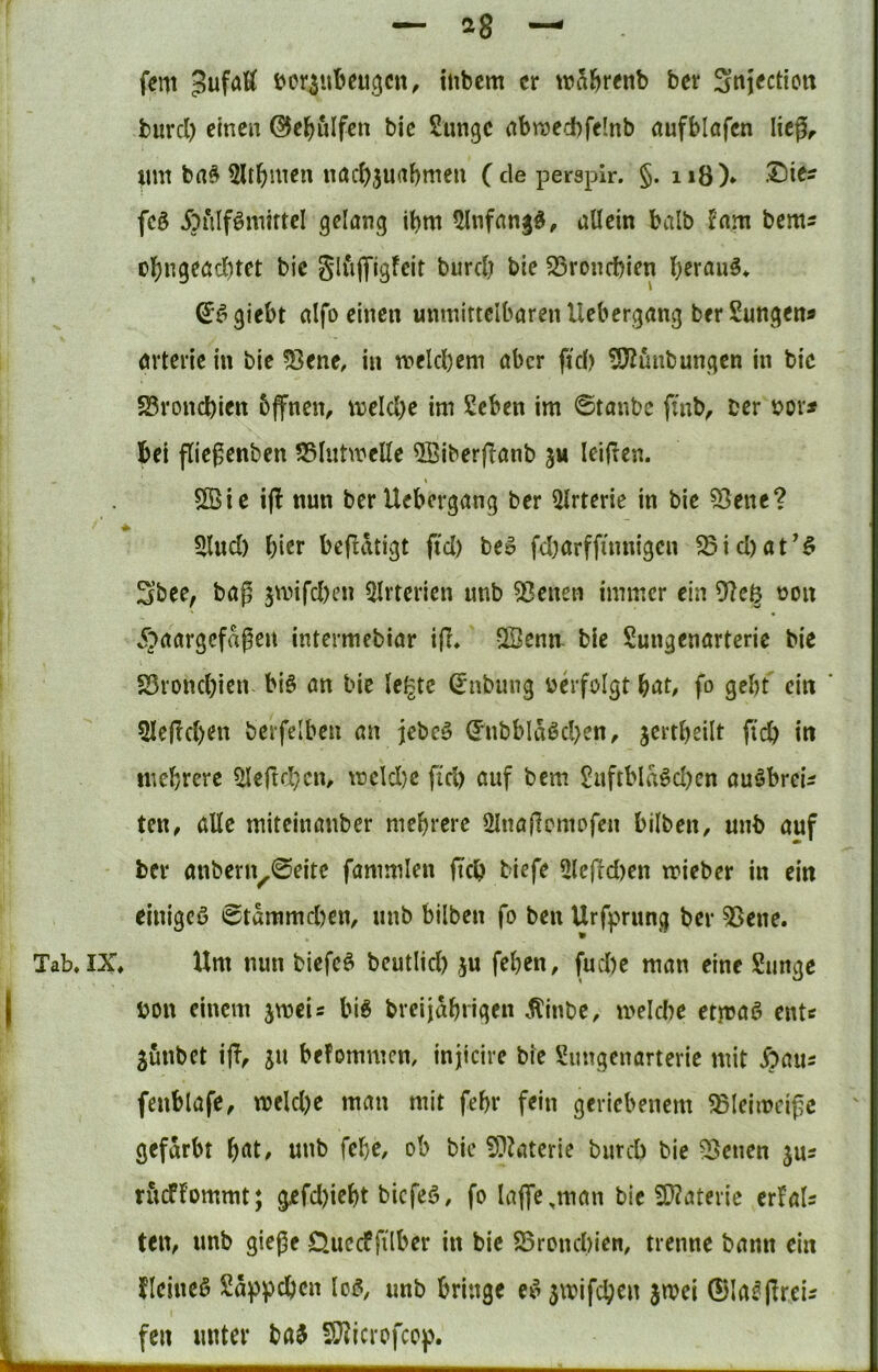 Tab, IX, I — ag — fern Jufaß üer^ubeu^cn, iiibcm er tr^l^renb ber Sniectiett burcl) einen ©e^ulfen bie Sungc nbraecbfelnb öufblafen licg^ lim ba^ 5ltr)men nac()5uabmen ( de persplr. §. n8)* fcö Äulf^miftel gelang ibm ^nfangd, allein halb ^am bem? cl^ngeacbtet bie glfijyigfeit biircl; bie S3roncbien beraub, (J^giebt alfo einen unmittelbaren Uebergang berSungen« örteiie in bie 53ene, in melcbem aber ftd) ^iJZünbungen in bic 25ronc!)ien bffnen, melcl)e im Seben im ©tanbe fmb, ber bor^ bei fliegenben ?35lutmeKe 5öiberfianb ju leiden. 5[ßie i(l nun ber Uebergang ber 5lrterie in bie S^eiie? Sind) bist bedatigt ftd) beo fd)arffum{gcn ^id)at’§ Sbee, bag jmifd)en ^Irterien unb 53enen immer ein oon 5;>aargefagen intermebiar id» vBenn bie Sungenarterie bie S5rond)ien bi6 an bie leigte ^nbung verfolgt fo gebt ein ' 5ledd)en berfelben an jebeö ^nbblaöd)en, jcrtbeilt ftcb in inebrere ^edd)cm mcld}e fid) auf bem 2uftbla6d)en auöbrei^ ten, alle miteinanber mehrere Slnadcmpfen bilben, unb auf ber anbern^0eite fammlen ftcb biefe 2ledd)en mieber in ein einigeö ©tammd)en, unb bilben fo ben Urfprung ber 55ene. Um nun biefcö beutlid) ju feben, fud)e man eine Sunge bon einem jmcis bi6 breijabrigen 5linbe, meld)e etjraö entc junbet idf ju befommen, injicire bie Simgenarterie mit Äaiis fenblafe, mekbe mau mit febr fein geriebenem ^leimcigc gefärbt b^^l# febe, ob bic ?5?kterie bureb bie 53enen jus ritcffommt; gefd)icbt biefeö, fo lajfe ,man bic SD?atevic erfak ten, unb gieße QuecPfilber in bic 23rond>ien, trenne bann ein Ueineß Süppeben lo^, unb bringe ev gmifeben jmei ©la^dcci^ fen unter ba^ S^icrofeep.