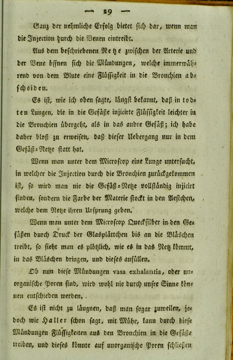 ~ fl9 — ©ani b^r ticl^mlid)e S'rfelg bietet fid) btir, wenn man bie Snjection ^urdb bie 53eneit eintreibt* Qluö bem befebriebenen 9^e^e 3Vüifd)cn ber Slrterie unb ber 53enc 6(fnen ficb bie SJ^ünbun^eii, meld)e immermafi^ renb non bem 83lute eine gluflfigfeit in bie 55rond;ien abs fd;eibcn. ijf, mie id) oben fagte, Iditfjjl befannt, bög in tob* ten Zungen, bie in bie ©efaße injicirte gluf|Tgfeit Ieid)ter in bie 55rond)ien ubergebt, in ba^ anbre ©efaß; id) b^^be baber bloß ju ermeifen, baj5 biefer Uebergang nur in bem 0efvip5 9Ze^e flatt b«t* 2ßenn niön unter bem 5!}?icrofcop eine Sitnge unterfud)t, in meld)cr bie Snjection burd) bie 58rond)ien juruefgefommen if?, fo wirb man nie bie ©efa^s^te^e noUfldnbig injicirt fnben, fonbern bie garbe ber !9?aterie jlocft in ben 2lej!cbert, meicbc bem Ole^c ihren Urff>rung geben*' 5Benn man unter bem 9}?icrofcop Öuecfftlber in ben ©e^ fdgen bureb Druef ber @Ia^pldttd)en bi^ an bic S3Idöd)en treibt, fo ftebt man eö baö 9]eg fbmmt, in baö 23Idöcben bringen, unb biefer anfutten* £)b nun tiefe 9D?önbungen vasa exhalantia, ober uns organifd)e Sporen ftnb, mirb wohl nie burd) unfre ©inne fbns nen entfd)ieben werben*. i(l nid)t ju Idugnen, baf man fogar juweilen, je<j boeb wie ^)aller febon fagt, mit 9}?iibe, fann bureb biefe . ‘ EDJunbungen gluflfigfeiten au5 ben 95rond)ien in bie ©efdfle treiben, unb biefer fbnntc auf unorganifd;e ?)oren fd;Iicpcn
