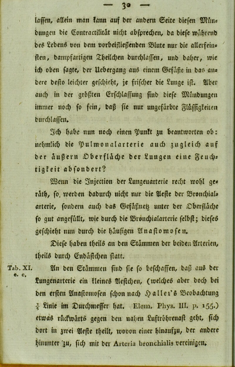 — 3® ~ löjfen, (tllein mau fatm auf ber aubem ©eite biefen bimgeu bie (Sontractilitat nid;t abfpred&en^ ba biefe wa^rcnb be6 Scbenö üon bem üorbeifliegenben 23lute nur bie allcrfeins fleii, bann^fartigen 2:jeUd)cu burd>laflcu, unb bat;er, wie td) oben fagte, ber Uebergang au^ einem ©cfd^c in bao ans berc be(io lcid)ter gcfd)ie^>t, je frifd;er bie ?unge ijT. 3lber ttud) in ber grbgten d*rfd;laffung ftnb biefe ^O^unbungen immer nod) fo fein, baß fie nur ungefärbte glöfftgfeitcn burd)Iaffeiu T)itbe nun nod) einen ^un?t ju beantworten ob: nebmiieb bie ^ulmonalarterie aud) jugleid) auf ber äußern £)berfldcbc ber Zungen eine geuebs tigfeit abfonbert? SBeiin bie Snjection ber Sungeuarterie red;t wobl ge« rdtb, fo, werben babureb nid;t nur bie 5leße ber SSrond^ial« arterie, fonbern and) baö ©efdßne^ unter ber ;Oberfldd)c fo gut angefutlt, wie bureb bie 25rönd;ialartcrie felb(l; biefeö gcfd;iebt nun burd) bie baußgen Slnaßomofeiu S^iefe haben tbeilö an ben ©tdmmen ber beiben 3Irterieiv tbeilö burd) (5nbd(!d)en jlatt* Tab.xr. 5ln ben ©tammen finb fie fo befd^affen, baß aui5 ber e. e, Sungenarterie ein fleineö 5lcßd)en, (wcicbeö aber bod) bei t ben erjlen Slnaßomofen fd;onnad) ^pallcTö ^eobaebtung f Sinie im Durd^meflTer bat* Eiern* Phys* III* p* 155») etwa0 riicFwdrtß gegen ben naben Suftrbbvenaß gebt, ftd> bort in jwei Qleße tbeilt, wooon einer binaufiu, ber anbere bimmter ;su, fid; mit ber Arteria bronchialis oercinigciu