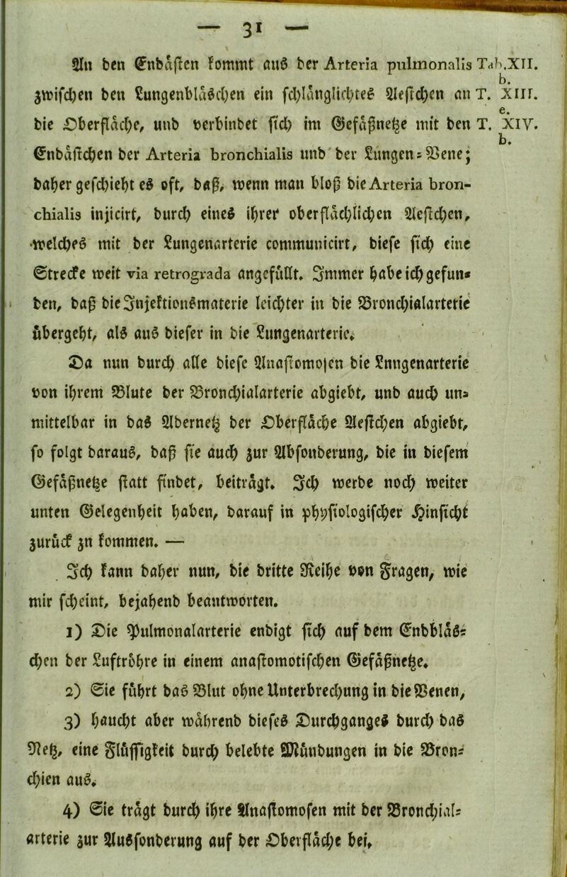 3* 5Iu bfn (Jnbaflcn fommt fluö bcr Arteria pulinonalls Th 3vuifd)en ben Sungcnbla^cOen ein fd)langlicl)te^ 2Ieftd)cn miT. bie £)bcrfldd)c, uub tjerbinbet fid) im ©cfd^ne^c mit ben T. ^nbdftcben ber Arteria bronchialis imb bev SimgensSSenc; ba&er gefd)iel)t e^ oft, b«g, wenn man blop bie Arteria bron- cbialis injicirt, burd) eined i^rer* oberjTdd;iicben 5iefid)cn, •meicbeö mit ber Sungcnarteric communicirt, biefe ftc^) eine ©treefe meit via retrograda angefuHt* Smmer habe ic^gefun* > ben, bap bie3njeftiDn^matcrie leid;ter in bie ^rond;iaIarteric übergebt, al5 anö biefer in bie Snngenarteric^ ©a nun burd) alle biefe QlnajTomo|en bie Snngenarteric bon ihrem 25lute ber S5rond;iaIarteric abgiebt, unb auch un» mittelbar in tai 5lbcrne(^ ber £)berfldcbe 2Ie|!d;en abgiebt, fo folgt barau§, bap fte auch sur Slbfonberung, bie in biefem ©efdpne^e (latt ftnbet, beitragt* 3d) werbe noch weiter unten ©elegenb^it höben, barauf in phpfwlogtfcher ^inficht 3urüif jn fommen* — 3d) Jann baher nun, bie britte Sfveihe bon fragen, wie mir fd)eint, bejahenb beantworten. 1) SDie ^ulmonalarterie enbigt |ich auf bem ^nbbldö« eben ber ^Üuftrohre in einem anaflomotifchen ©efdpne^e* 2) <Sie führt baö23lut ohne Utiterbred)ung in bieSSenen, 3) höueht aber wdbrenb biefeö 25urd)gange^ burd) baö 9]eg, eine Slüjfigteit burd) belebte SD?ünbungen in bie 58ronÄ d)ien au^^ 4) 0ie tragt bureb ihre tlnöjlomofen mit ber S8rond)ial5 arterie jur 5lu6fonberung auf ber ;Obevfldd)e bei» h.xn. b. xiir. e. xiy. b.