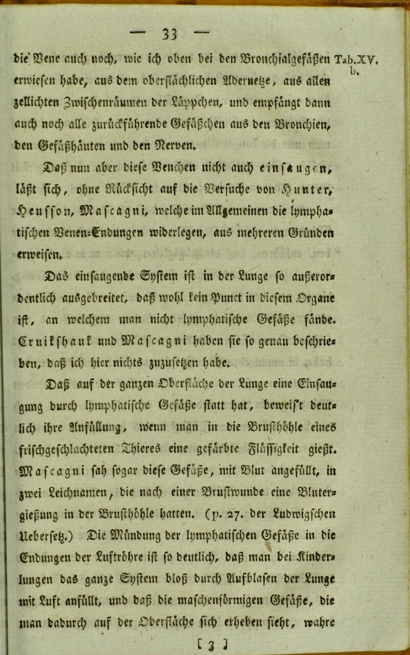 l>iV53enc nnc!) tiod), t\jic icl^ eben bei ben ^Svoncl^ial^efagett Tab.xy, b* ernjiefen l^abe, öuo bem obcrftacI)lic(;en 9Iber«ebc, «u^ ailew SeHid^tcn 5t\)lfd)enrauuieu ber enij^fangt batm <iuc^ noef) alle juriicffubi'^nbc ©efa(5cl)en nuö beu S3rond;len^ fcen ©efag^auten itnb ben Dlerüen,. nun aber biefe 53end)cti n{d)t (tud) einfÄugett# lägt ftcbf ebne 3^ucfftd;t ctuf bic 55erfudf)c »ou .^>uttterr f ^>euffon, S}iafca9nl, welche im5lH|emclncn bIc tifeben ?8enen:Cnbun3Pn wibcriegen, äu5 inebreren (Uvunben «rireifem Da3 einfaugeubc 0i;(!ew 1(1 in ber Sange fo augeror* bentlid) auf’gebreltet/ bög n?obl fein ^unct in bicfein ;Ovg«nc ig, m n3cld;cm mnn nid)t iJjmpbatifcbe 0efägc fänbe. (Sriüffb(^af nnb 5Dfafcagni b^^ben fte fo genau bcfc^ric* r ben, bag id) nid)tö snsufc^cn b^ibe» JDag öuf ber ganjen £)bcvpäd)e ber Sange eine ^infaa« gung bareb b;mpbc5tifd;e (heftige gatt bat, beweift beuf* lid) ihre ^Infutlung, ir>enn man in bie SSrugbbbl^ eine^ fiifcbgcfcblßdgcten S^bicreö eine gefärbte SlugigFeit giegt. SDfafeagni fab fogar biefe ®efäge, mit S5Iut angefullt, in jtrei Seid}namen, bie nad) einer S5rugtinmbe eine SSIater« giegung in ber SSruftbobl^ battein (p. 27» ber Submigfd;cn Ueberfe^O I!5ie S[Jiunbimg ber Ii;mpbatifd)en 0efäge in bie ^'Übungen ber Snftrbbre ig fo bentlid), bag man bei ^inber* hingen ba$ gan^e 0i;gem blog burd) 91’ufblafen ber Sange mit Saft «nfuttt, unb bag bie mafd;enf5rmigen dJefäge, bie man baburd; auf ber £)bergäd;e ficb erbeben gebt, wahre « (