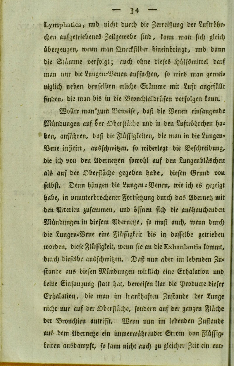 Lymphatica, unb nid)t burcl) bie ^^rrcipung ber Siiftr&br^ d;eit aufgetriebcned finb, faim mau fiel) gleich fiber5eugen, roeim man Öuecfjtlber bineinbrlngt, unb bann bie ©tamme verfolgt; aud) ebne biefeS $ulf#mittel barf man nur bie Sungens^cucu anffueben, fo mirb man gemei* niglicl) neben bcnfclben etliche ©tammc mit £uft angefullt finbeu/ bie man bi$ in bie S3roncl)iaIbrufen berfolgen fanm SBüUfc man*3um ?3emeifc, bap blc 55enen cinfaugenbe SD^unbimgcn auf ?er £)bcrfiacbe ufib in ben Suftrobreh^« ben, anfubt^m bap bie Slüffigfetten, bie man in bic Sungen^ 55cne injicirt, auwfchmihen, fo mibcrlegt bie 23efcl)reibung^ blc Id) non ben 5lbernefeen fomobl auf ben Sungenbla^cben alö auf ber ^Oberfläche gegeben habe, biefen @runb bon felbjl, Denn hangen bie VungenSvenen, mieid) eö gezeigt habe, in ununterbrod)encr Settfefeung burd) ba^ Ulberneh mit ben 5lrtcricn jufammen, unb offnen ftch bie au^haud)enben 9}?ünbungen in biefem Slberncfee, fo muß auch, wenn burch bie Sungeuc^Sene eine baflfelbe getrieben morben, biefeSluffigfeit, menn fie an bieExhanlantia fommt, burd) biefclbc au6fd)mitem 3!)aß nun aber im lebenben 3n« j!anbe auö biefen ^lunbungen miillid) eine ^i'halation unb feine ^nfaugung jfatt hat, bemeifen Har bie ^robucte biefer ^’rhalation, bic man im franfhaften Juffanbe ber Sunge nicht nur auf ber Obcrpfiche, fonbern auf ber ganjen glache ber S5rond)ien autrifft» ^ßenn nun im lebenben Jwßanbc auö bem 5lbernel^e ein immermahrenber ©trom V)on gluflfigs feiteirauöbampft, fofaim nid;t aud; 5« gleicher ?cit ein ent?