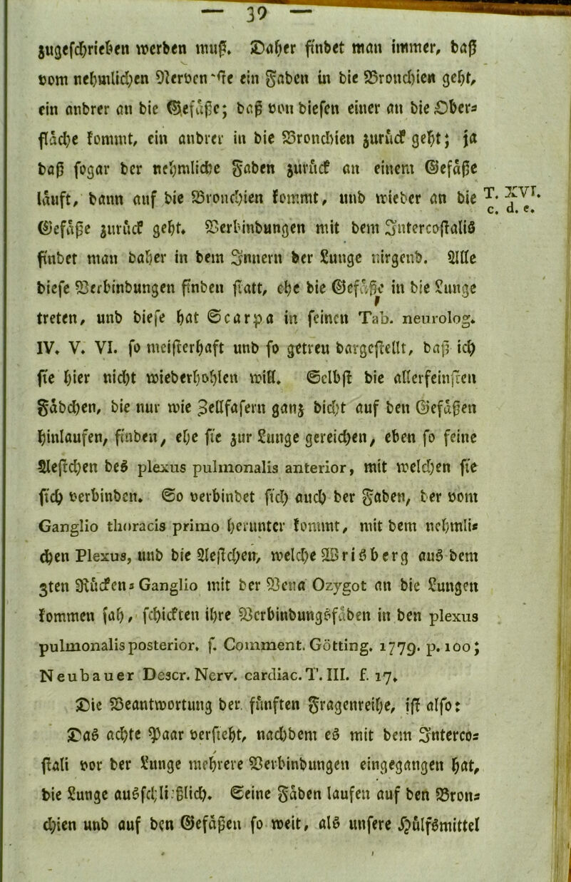 ju3efd)riel=»fn werben nnig. JDa^er fi'nbet man immer, baß s_ tjom nebmlid;en D^erücn ‘<Te ein 5ßt)en in bie S5rond)ie« ge^t, ein anbrer an bie ©.efaßc; baß üonblefen einer an bie£)bera fläd)e fommt, ein anbrer in bie S3roncI)icn juruef gebt; ja baß fogar ber ncbmlicbe S^ben jnriicf au einem (Sefaße Umft, bann anf bie S5roncbien Jemmt, nnb irieber an bie ©efaße jnrneP gebt, SSerbinbungen mit bem 3«tercojIaliö pnbet man baber in bem Snnern ber Snnge nirgenb. 5lKe tiefe 53erbinbungen pnben jlatt, ebe bie ©efe^ße in bie Junge treten, nnb biefe bdt 0carpa in feinen Tab. nenrolog* IV, V, VI. fo meifterbaft nnb fo getreu bavgcflellt, baß icb fte l)\tx nid)t wieberbobi^n 'Ä ©clbß bie allerfeiiißcn gdbeben, bie nur wie ^ellfafern ganj biebt auf ben ©efußen binlaufen, fmben, ebe fic jur Junge gcreid)en, eben fo feine ^eßeben be^ plexus pulmonalis anterior, mit weld)en fte ftcb terbinben, ©o nerbinbet fiel) auch ber gaben, ber nom Ganglio thoracis primo b^iimtcr fommt, mit bem nebmii« (jben Plexus, nnb bie 2leßd;en> welche SSriöberg auö bem 3ten Sill den 3 Ganglio mit ber ^ena Ozygot an bie Jungen lommen (ab/ febieften ibre 53crbinbung^fdben in ben plexus pulmonalis posterior, f. Comment. Gotting. 1779. p. 100; Neubauer Descr. Nerv, carcliac.T.III. f. 17, J)ic SSeantwortung ber. fünften gragenreibe, iß alfo: S^aö achte ^aar öerficbt, nad)bem eö mit bem ^ntercos ✓ ßali t»or ber Junge mehrere ^erbinbnngen cingegangen hat, bie Junge au^fcl;Ii:glich. <Seine gaben laufen auf ben S5ronÄ d;ien unb auf ben ©efdßen fo weit, alö nufere j”;>ulf6mittel