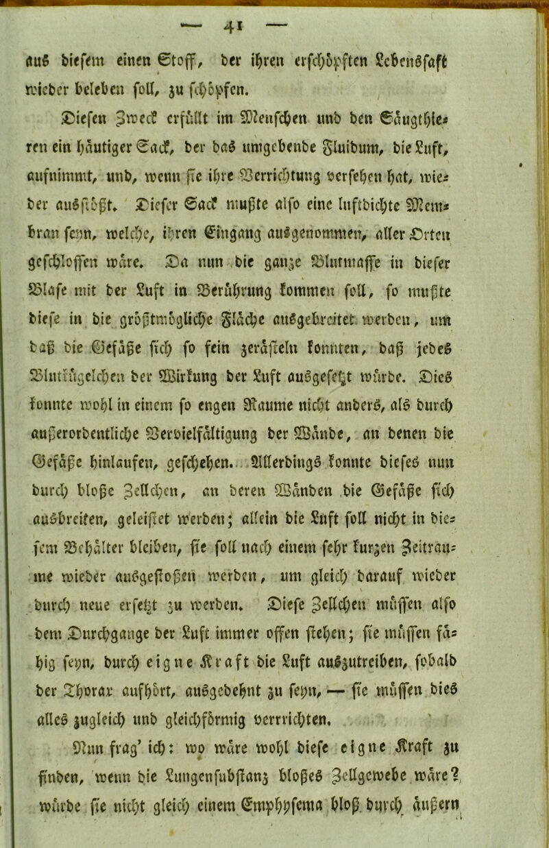 öu5 blefem cititfn ©toff, ber i^reii afdOof'ftcn ScBcnöfaft lieber beleben foU, ju ft()o))fcn. liefen 3n?ccf erfüllt im 5D?eufcbett imb ben ©^U3tf)ic* reu ein Oautiger ©rtcf, ber baö umgebenbe gluibum, bieSuft, aufnimmt^ imb, mcmi jle il)ie ^[Jerricr^tung bcrfeben l^at, mic^ ber auSficgr^ I^icfor ©aeP mußte alfo eine lnftbicl;tc brmi fenm melcl;e, i^ren ©in^an^ ausgenommen, aller £)rtcu gcfc^?loflen mnre. £)n mm bic gan^^c >ölurntöfl[e in biefer 5ölafe mit ber Suft in SSerul^rung fommeu feil, fo mußte tiefe in bic grüßtm6glicl;e gld^e öuSgebreitet merben, um baß bie ©efaße ftd) fo fein jerdjleln Pomiten, baß jebeS 5SlutiiigcIcl;ea ber ©ir!ung ber Suft auSgefel^t mürbe. S)icö fonnte mobl in einem fo engen SRaume niebt auberö, al^ burcl) außerorbentlicbe Vervielfältigung berSBdnbe, an benen bie 0efdße binlßufen, gefd;eben... 5UIerbingö fonnte biefeö mm burd; bloße ^clldjcn, an bereu ©dnben ,bie ©efdße jtd) auöbreifen, geleißet merben; allein bie Suft folt nid;t in bies fern Vc()dlter bleiben, fte foll nad) einem fel;r fur;en ^citran^ me mieber auC^geffoßen merben, um gleid) barauf micber \ burd) neue erfefct 5u wertem ^iefe 3^Öc()en mufl’en alfo bem £)urcbgange ber Suft immer offen ffel;en; fte muffen fds big fei;m bureb eigne ifraft bic Suft auS^utreiben, fobalb ber Jtborav aufbort, auSgebebnt ju fei;n, — ffc muffen bieö alles jugleicb unb gleid)f6rmig verrrid;ten, Van frag’icb: wo wäre wobl tiefe eigne Äraft gn ß'nben, wenn bie ^Üungcnfubßan^ bloßeS würbe fte nid)t gleid) einem bloß, biivd) äußern
