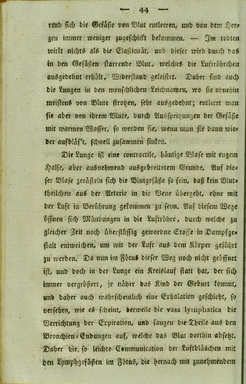 rcnb fid^ bie 0efaße uen S5Iut ciUlecreit, unb üon bcm S^cts 3cn inmKi- trentgcr jugcfd^icft befommcn. — 3’m tobten wivU nicl)tö alö bic (E'lafrtcitat, unb bicfer wirb burcb bfl5 in bfn ©cfa0en flörrenbc S3lut, n?eld)eö bie Suftrol)rd)en öuögcbcbnt erhalt, SBibcrftanb gelej|?et. Daher fi'nb aud) bie Sungcn in ben menfchlichen Leichnamen, iro fie ohnehin ttieiflcnft ^>on 95Iutc firo^en, fehr öu^gebehnt; entleert man fle aber bon ihrem 23lnte, burch Ölu^fpri^ungen ber ©efajic mit marmen ©afler, fo merben fie, memi man jte bann mies ber öufblaft, fchnell jufammeri ftnfcn. Die Lunge ijl eine contractile, hantige SMafe mit engem 5?alfe, aber auSnehmenb an^gebreitetem ^‘rnnbe. 5lnf bie^ fer 5SIafc ^eräjleln fiel) bie SSlntgcfage fo fein, bap fein 25luta theilchen au§ ber Slrtcrie in bic ?3ene übergeht, ohne mit ber Luft in 23eruhrnng gefommen ju fenn, 5lnf biefem SlBege bjfnen fiel) 5)iunbimgen in bie Luftröhre, burcl) melct)e ju gleicher Seit noch nberfluffig gemorbne etofTe in Dampfge» fralt entmcichen, um mit ber Luft auö bem ^Ibrper geführt ju merben. Da nun im götn* biefer ®eg nod) nid)t geöjfnet t(f, unb bod) in ber Lunge ein ^rei^lauf j^att ber fid) immer bergrögert, je naher baö Äinb ber ßfeburt fommt, unb baher and) mahrfd)einlid> eine ^'vhalation gefd)ieht, fo öerfehen, wie e^ fcheint, bermeilc bie vasa lymphatica bie ^Verrichtung ber ^‘rpiration, unb fangen bie !^heile auö ben 83ronchicns S’nbungen auf, meldjc baö iölut borthin nbfefet. Daher bic. fo leid)tc (Stmmimication ber Liiftblaöd)cn mit ben Lpmfh3«f«p^» i«t götu§, bie hernach mit sunehmenbem