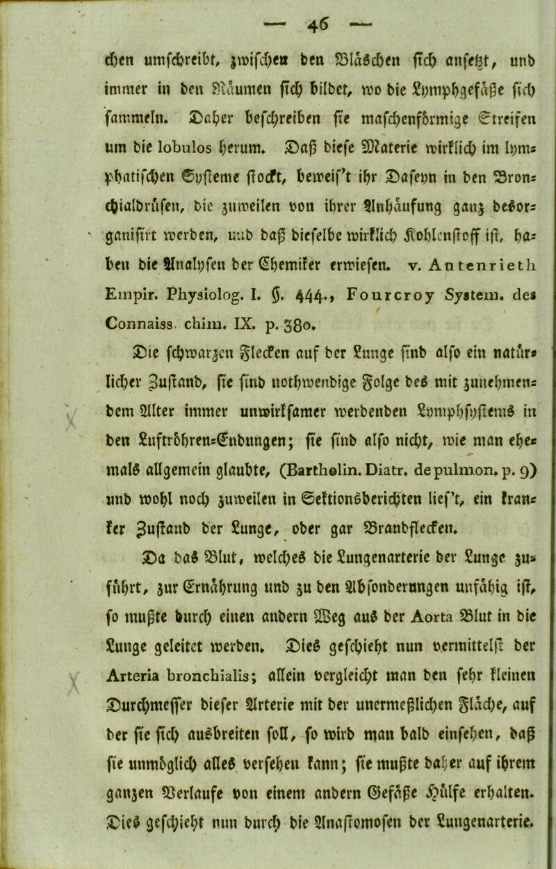 — 45 — c&en umfdjreibt, ben SSIdöcöen ftc& unb immer in ben Sidumen jtdE) bilber, wo bie ftd) fammeln. Dß^^r Befcbrciben fte mafebenfbrrni^e Streifen um bic lobulos herum» ©ap biefc SOJaterie mivfllcb im h;ms ©yflcme bemcift ihr I^öfe^n in ben 53ron5 cbialbrufen, bie jumcilen bon ihrer 5lnhdufung ganj be#or= gßniftrt merben, uub bag biefelbe mirflicb jtoblcnftoff ijl, hö- ben bie Slnölpfen ber ^hemifer enriefen. v. Antenrieth Empir. Physiolog. I» §♦ 444*> Fourcroy Syatein. des Connaiss. chim. IX. p. gßo* 2)ic fchmarjctt glecPen ßuf ber Sunge ftnb ßlfo ein nötur» lieber Jujlßnb, fte finb nothmenbige golge beö mit 3unehmens bem ailter immer um»irffamer merbenben Si)mphb;ff«m^ in ben Xuftrbhrens^ubungen; fte ftnb öifo nicht, wie man ehee maI5 allgemein glaubte, (Bartholin. Diatr» de pulmon» p. 9) iinb wohl noch juweilen in ©eftionöbcrichten licf’t, ein frans fer Jujianb ber Sungc, ober gar SSranbflecfen» 2)a ba^^Iut, welches bie Sungenarterie ber Sunge jus fuhrt, sur Srndhnmg unb ju ben 5lbfonbernngen unfähig i(?^ fo mußte burch einen anbern SSeg auS ber Aorta SBIut in bie Sunge geleitet werben» DieS gefchieht nun nermittelfl ber Arteria bronchialis; ollein bergleicht man ben fehr fleinen ©urchmeflfer biefer Slrterie mit ber unermeßlidhen gldche, auf ber fte fiel) aiiSbreiten foH, fo wirb man halb einfehen, baß fte unmöglich aßeS bcrfehen famt; fte mußte bal;er auf ihrem ganjen ?öerlaufe bon einem anbern ©efdße Äulfe erhalten» ^ieS gefchieht nun burch bie 5lnaftomofen ber Sungenarterie.