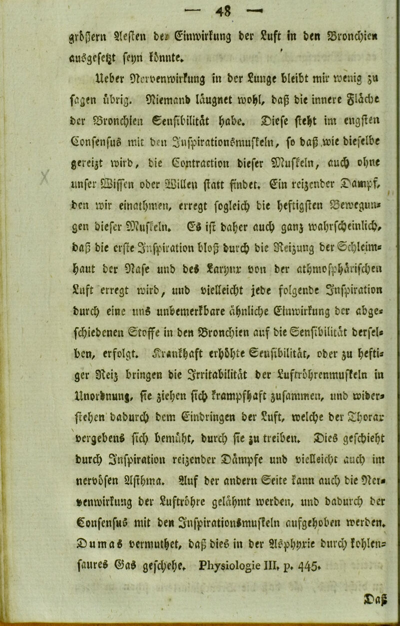 5le|Ten Ut (Imwirfung ber Sufc in ben 5Bi*ond)icn cuf^gcfd^t fn;n f5mUe* Ucbfr 9?n’t>enn)ivfutt3 in bcr Junge bleibt mir tüenig ju feigen übrig. 92iemßnb Idugnet tnobt/ bet? bie innere gidebe bcr ^Sronebien 6enfi'bilitdt b^bc* ^iefe flebt im engften (ionfenfug mit ben 2’nfpirßtionfmmffeltt, fo baß ,mie biefelbe gereift mirb, bic (iontraetion biefer fC^ujTeln, aud& ebne unfer £3iflfcn ober 5SilIen fiatt ftnbet» €in reijenber .T'anvff/ ben mir einatbmen, erregt fogleicb bie Semegim* gen biefer -DiufMiu ijt baber auc^) ganj mabrfcbeinlicb^ bßß bie crjte ^r-ßpiration bloß bureb bic S^eijung ber ©cblcime baut bcr DIafe unb be# Jari;nx* öon ber atbntofipbdt’ifcbcu Suft erregt roirb, unb bielleid)t jebe folgenbe Snf^nration burc^ eine un5 unbemerfbarc dbniiebe (Eimoirfung bcr abge« febiebeneu 0tcffe in ben S5rond)ien auf bie ©enftbilitdt berfel* ben^ erfolgt* otranlbaft erbbbte 0eufibilitdr, ober ju b^fti* gcr Sici} bringen bic Srritabilitdt bcr Jufrrobrenmuffeln in t Hnorbnunf, fte sieben peb frömpfbaft jufammen, unb toiber» fteben baburdb bem ©nbringen ber Juft, melcbe ber Sb^^rar Dcrgcbcnö fid> bemubt, bureb pe ju treiben* 2)ieö gefebiebt burdb Snfpiration reisenber X)dmpfc unb biclleid)c auch im nerbbfen 2lpbma* 2Iuf ber anbern 0eite fann aud) bie 91er- »enmirfung ber Juftrobre geldbmt merben, unb baburcf? ber Confenfuö mit ben Snff*irationlmupeln aufgeboben merben* S^urnaö uermutbet^ baß hierin ber 5löpbbt‘ie bnrd;fobIens fanre^ ©a^ gefd;ebe* Physiologie III* p* 445* X'aß k