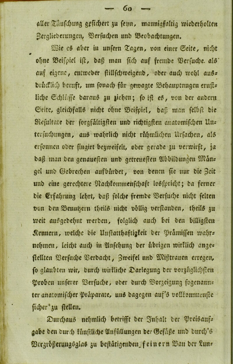 öUei* !^aufc6mi3 gi?jtcOert ju fcijn, tttönmgf<iltig wicbetj^olten gergliebfrimgcn, 53erfuc^en imb ^Bfobacbtungcn. Sie c3 aber in unfern ^agen, von einer 0eife, nietet # oT)nc S5eifpiel i(T, bag man fic() auf frembc ?ßerfud)e. al^' Ciuf eigene, enttreber (liltfd)meigcub, ober aud) mcbl au3« briicflid; beruft, um fonad) für gemagte S3cbauptnngen eruft^ liebe 0d)h']fe barauö ju jicben; fo if! e^, von ber anberu ©eite, gleid)fall6 nid)t ebne SSeifpiel, bap man felbfc bic Siefiiltate ber forgfaltigflen unb rid)tigf!eu anatomifeben Uns terfucbmigen, auö mabrlicb nid)t riibmiicbeu Urfadben, ölö erfonnen ober ftugirt bejmeifelt/ ober gerabe ^u vermirft, ja bag man ben genauefren unb getreuef!en Qlbbilbungen dJlatis gel unb ßJebreeben aufburbet, von benen fie nur bic 3cit unb eine gereebteve 9Zacbfommehfd;aft Io0fprid;fj ba ferner bie Erfahrung lebrt, bap foicbe frembe Serfurbe nicht feiten von ben ^cuufecvn tbeilö nid)t vbUig verflauben, tbeil§ ju iveit aui“^gcbebnt treiben, folglid) and; bei ben biHigjten Kennern, treld)c bie Unjiattbaftigfeit ber ^rdmiflen trabrs uebmen, Icicbt and) in Slnfebung ber übrigen tvirflid) angec ' ■pellten 53erfucbe ^erbad)t, Streifei unb 3}tiptranen erregen, fo glaubten trir, burd) tvirflidK Darlegung ber vor^uglicbfren 5)robcn unfercr ^erfudte, ober bureb 5[?orgcigung fogenanns ter anatomifeber‘Präparate, un$ bagegen auf’5 voCfommcnfte ftd)cr*ju pcUeiu Durebauö ncbmlid) betrifft ber Snbalt ber ^^reiöaufs gäbe ben burd) funftlicbc ^nfullungcn ber(55efd0c unb burd/5 SJcrgv^gcrungögla^ ju bepdcigenbeu,feinem 23an ber Sims