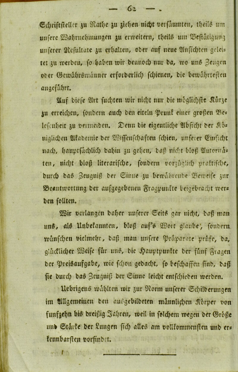 6z ©cI)rift|leUcr ju SRatfK ju jief)en nie|?t tterfaumten, um unfevc Sßa(}nicf)iuuugen ju crn?ci'tern, um ^eftatiguu] \ unf'frev Stcfultiuc ju erhalten, ober auf neue 5lnficl)tcn gclet: ter ju merbeii, fo ^aben mir bemiod) nur ba, mo unö ober ®cmM)r6manncr erfoiberlicl; fcl;ieneiv bie bema^vteften aiigcfubrf» 3Juf tiefe 2Irt fucl}tcn mir uicl;t nur bie mcgiicbjl« Sturze ju erreid;en, fonberu and) ben eiteln ^ruuf einer groj^en Icfaibeit ju üeimeiben» £:enn bie eigentlid)e 5lbftd)f ber S(bs uiglicbeu Ülfabemie ber 5l^iffenfd)aften fd)ien, unfeier ^uifid)t I uad), b(^«^tfad)lid) babin su geben, bap niebr bloß Üluroriras ten, nid)t bloß Iiterarifd)e, fonbern ocrjuglicO 'pra!fifd)e, bureb baö ber 0iiuie ju bemanreube ^emeife ^ur 85e«ntmortnng ber aufgegebenen S^aspunfte Leigebracbt mer« ben folltcm 2Bir verlangen baber nuferer €eit^ gar niebt, bap man tm0, alö Unbefannten, bloß auf’^ ©err glaube*, fenberu münfd)en bicimebr, baß man nnfere ^ri^'^i^’-’are ^'rufc, ba, glucflid)er $ffieife für un»^, bie ^?auyt)?unfte ber fünf giagen ber ^rciöaufgabe, mie fd)on gebadet fo befd;affcn finb, baß fte burd) ba$ ber 0innc Ieid)t entfd^icben merben. h Uebrigenä mablt^n 'i^tr jur 9]orm unferer 0d)iIbcrungen ' im tUIgcmeinen ben aiu^gebilbeten mannlifl)cn ^brper non fünfzehn biö breißig Sabren, meil in foId)em megen ber 0roßc nnb ©tnrfc ber Snngen fid; alleö am bollfommenßcn uub er* ^ fennbarßen borßnbct, k ' •' “