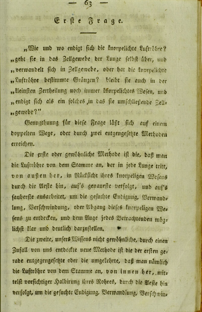 I £r|Ic 5 ^^9^* „5Bic imb wo cnbi^t fid) bie fnorpeIic|)tc Suftr^brc? „gebt pc in baO ^eUgewebe ber i!ungc fcibfl Aber, mib „oerwöiibelt jtd) in c*ber bßt bic fnor)>t!icluc „?uftv6brc bcflinmitc ©rangen? bleibt fte mid) in ber „fleiuflen jertbeiinng nod) immer f<Tov^^eIid)teO ^efen, «nb „enbigt fid; alO ein foId;e§ ,in baö fte umfd;lle|Ienbc £clls „gemebe?” ©enngtbuung für biefe grage lAjlt fi'd; cuif einem fcop)?eIten Sege^ ober biird; jmei entgengefel^te !0?etbcben crreid;en* / X)ie ^rfic ober gemobnlicbe 9}?etf)obc i(t bie, bcig mtm bie Suftrcl;re oon bem 0tomme an, ber in jebc ?unge tritt, t)on außen l;er, in S\«dr{d;t ibreS fnovpeligen 5H>efen^ bureb bie öleflc bin, auf» gcnauejlc verfolgt, mib auf’l fauberße auöavbeitet, um bie gefudjte ©tibigung, SJcnranbr hing, 5Serfd;winbung, ober5Ibgang biefeä Fnrvpeligen QBes fenO ju cntbccfen, unb bem 2(uge jebeö 25crrad;tenben mbgs licbß Hör unb beutlicb bar^ufiellen» ^ 5)ie5weite, unferJ UBiff^nO nid;t gew5bnlid)e, burd; einen Jufall ^on un6 entbctf tc neue 9}?etbobc iß bie ber erßen ge-- rabe er.tgegcngefc^tc ober bie umgel'ebrte, bag man namffrb bic Suftrbbre non bem Stamme an, oon innen f)ev,,wits teiß oorfid;tiger Äalbirung ibreO 9^obre5, bunt bie Sleße bin oerfolgt, um bie gefud;tc Snbiguug, S^enranblung, 5}erfd;min5