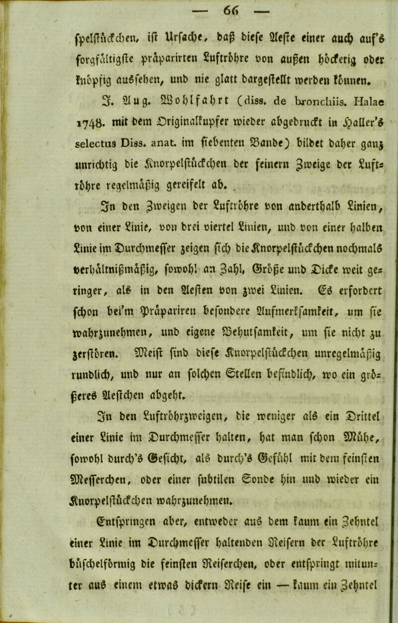 fpcIjTvufcI)en, i(l Urfac^«/ bag bi<fc 2Ic(!e einer auc{> auf5 fovqfaltigjle praparirten Suftr5l?rc uon äugen l^bcferijj ober hioffig auSfeben, uub nie glatt bargef^ent werben fonnen* 2f* 3iug» 5iöoblfabrt (dis8* de bronchiis. Halae 1748. mit bem £5riginalfupfer wicber abgebrueft in S^aüer'^ selectus Dias* anat. im gebenteu S5anbe) bilbet baber göuj unrichtig bie ^vnorpelgucfcben ber feinem ^w^eige ber £ufts rbb>^ß regclmdgig gercifelt ab* , 3n ben Zweigen ber Suftrobre bon anbertbalb Sinien, bon einer Sinie, boit brei biertel Linien, uub bon einer halben Sinie im Duv(i)me(fer jeigen fd) bie^norpelgucfeben nochmals berbdlmigmdgig, fowobl an Jabb ®roge unb ^iefe weit gea ringer, al6 in ben Siegen bon jwei Sinien. erforbert febott bei^m ^rdpariren befonbere ülufmerffamFeit, um fic wabr|unebmen, unb eigene 23ebutfamfeit, um fi'e nicht 3U 3ergbrcn* iDZeig ftnb biefe ^norpclftucfd}en unrcgelmdgig runblich/ unb nur an folcbcn ©teilen befinblicb^ wo ein grbs gere6 Slegcben abgebt* Sn ben Suftrobtaweigen, bie weniger alö ein drittel einer Sinic im Durd}mefler halten, bat man fd)on 5D?ube, fotbobl burd)’ö @efid)t, alö burd/g ©efiibl mit bem feinften fÖtegerchen, ober einer fubtilen ©onbe bin unb wieber ein ^nor)?elgdcfd)en wabrjunebmen* ^ntfpringen aber, entweber auö bem faum ein Jebntcl einer Sinic im £)urcbmcflfer baltenben Steifem ber Suftrbbre bufcbelf&rmig bie feingen 9f\eifcrd)en, ober entfpringt mitun= ter au0 einem etwaö biefern Steife ein — fnum ein Zehntel