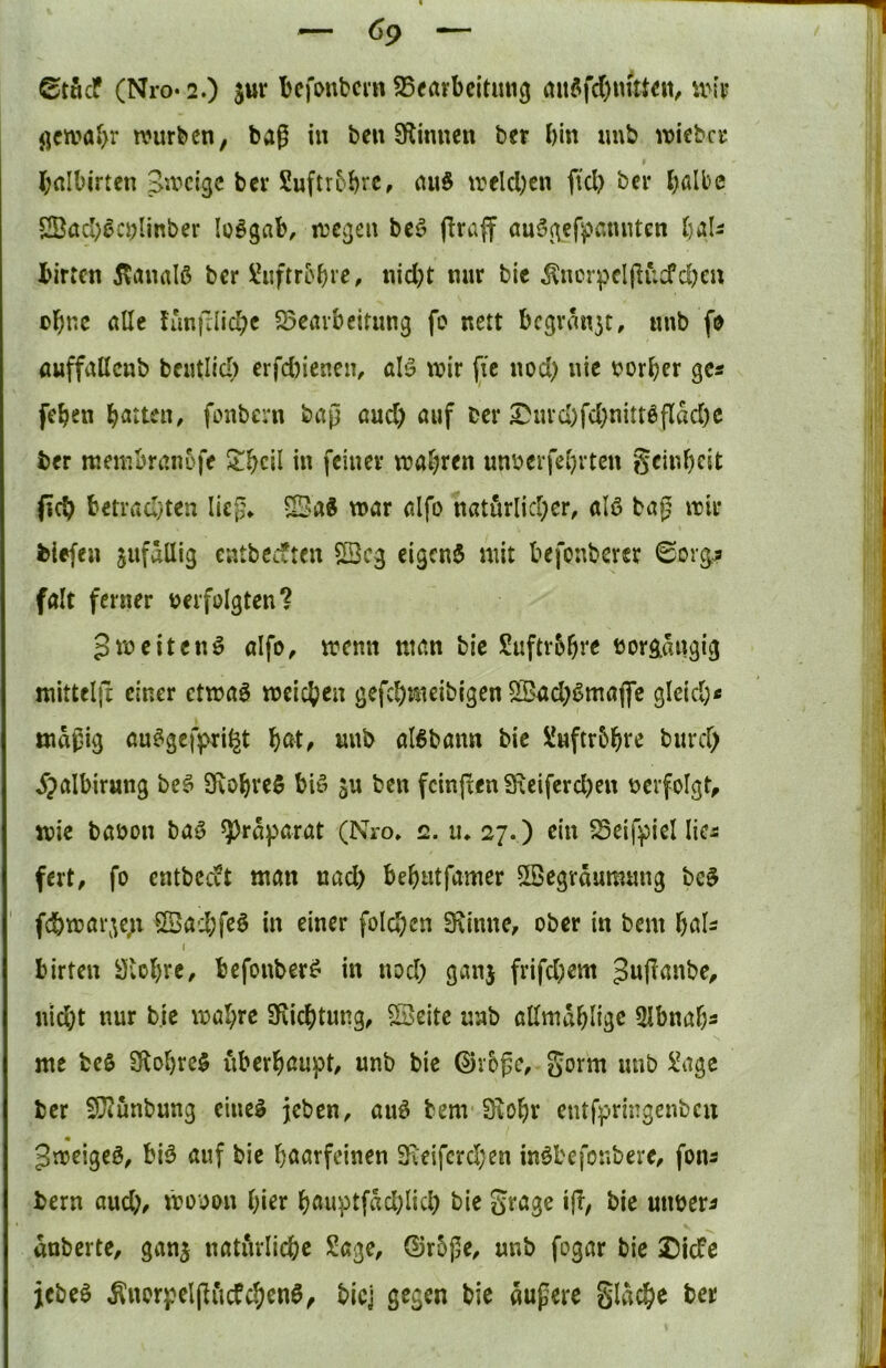 Stficf (Nro-2.) jur bcfonbcrn SSearbeitmig itnöfc()utUen, \m j]civa*>r würben, bag in ben ^Rinnen ber bin imb wiebcr brtlbirten Swcigc ber Suftrbbi’C, nnö welchen ftd> ber b^ibe 2Öacbßci)Iinber loögab, wegen be^^ flraff auögefpctnntcn h^U birren ilanaiß ber «iebt nur bie ^ncr^^clpucfd)cu ebne alle funfdicbe ^Bearbeitung fo nett bcgrau3t, unb fD öuffallcnb bcutlicb erfd)ienen, alö wir ftc nod) nie t^orber gcs [eben bitten, fonbern bap aud) auf ber I^md)fd;nittöflad)c ber membran5fe 2!bcil in feiner wahren unberfebrten geinbeit pcb betiTid}ten liep* ©a« war alfo natörlid^er, alö bap wir biefen jufallig cntbeiften $Scg eigcn$ mit befonberer ©org^ falt ferner »erfolgten? 3weitend alfo^ wenn ntan bie Suftr5bve »organgig mitteljr einer etwaö weichen gefebnieibigen QBad;ßmafle gleid;« tndpig au^gefpri^t bßt^ unb al6bann bie Xnftrbbte bnreb ^^albirung beö 3\obrc$ biö ben fcinjren SReiferd)en »erfolgt, wie ba»on baö ^rdparat (Nro» 2. n, 27.) ein ^eif^iel lies fert, fo cntbccvt man nad) bebntfamer 5Begräumnng be$ ' fcbwar3e,ii 5Sad;fe§ in einer folcben 9\imte, ober in bem bßl- I birten Öiobre, befouber^ in nod; ganj frifd)em niebt nur bie wahre SKiebtung, SJeitc unb allmdblige ^Ibnab« me bcö SRobre$ ubcrbßupt/ unb bie ©r&pc, gorm unb i^^gc ber fDJunbung ciiie^ jeben, auö bem 0iobr entfpringenbeu gweigeö, biö auf bie haarfeinen SKeifcrd;en iuöbefonbere, fons bern aud;, wooou hier bÄuptfdd;licb bie grage i(T, bie utwer^ dnberte, gang uatiulicbc Sage, ©r5pe, unb fogar bic 25icfc jebeö ^iwrpeljliicPcbenö, biej gegen bie dupere gldcbe ber