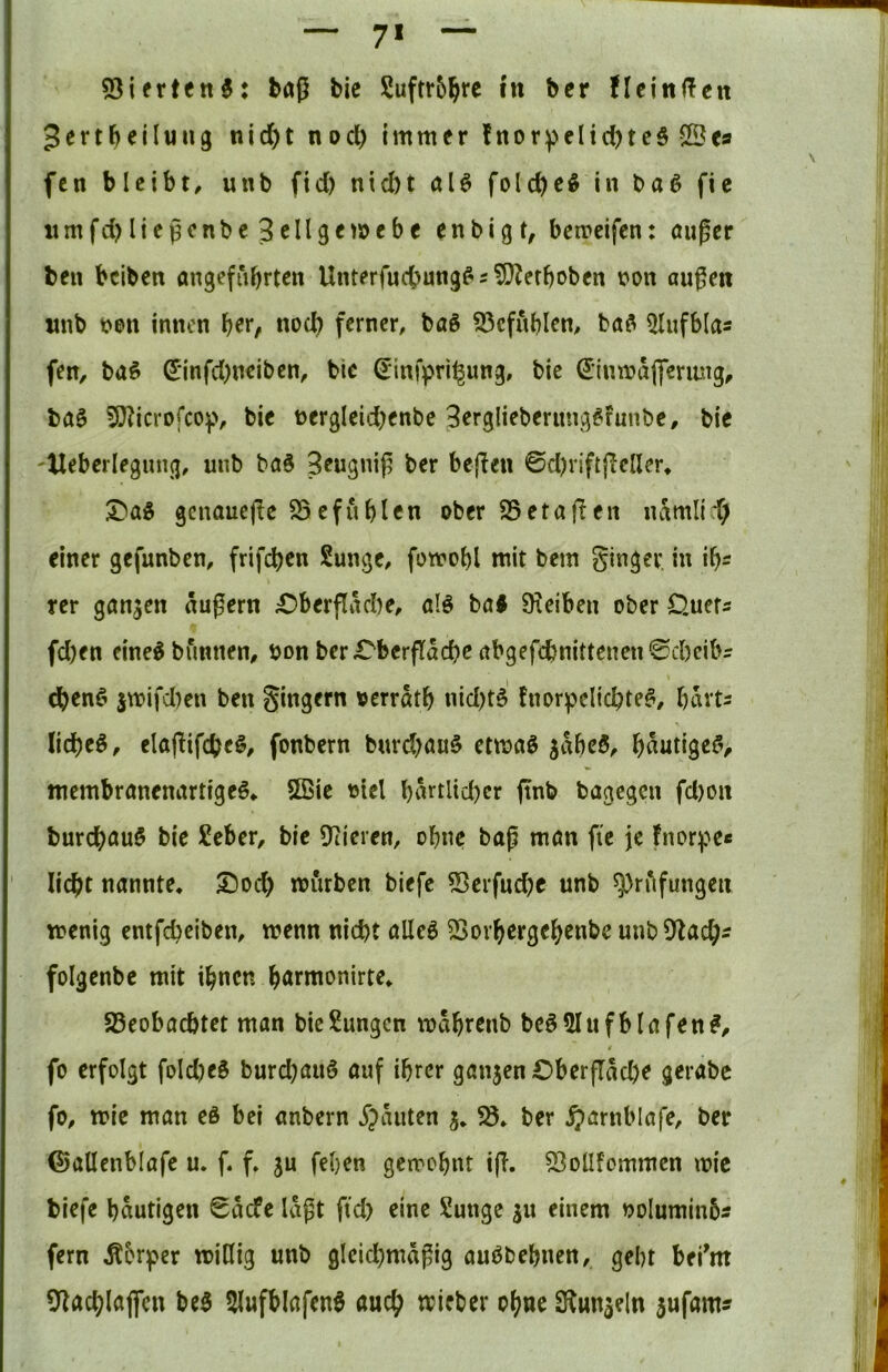 7* 53ifrtcn^: baß bic Suftr5^re ht bcr ncin(!en Jertbeilung nid)t nod) Immer fnor^ellcbteS ©es fcn bleibt, unb fid) nld)t aU folcbeö in ba^ fic iimfd}ließenbe Seligemebc enbigt, berreifen: außer ben beiben angeführten Unterfud)ung^2 5}?efboben i?on außen imb t>e>n innen noch ferner, baö 93cfublen, ba^ ^lufbla« fen, baö S*infd)neiben, bie ^infpri^ung, bic ^(umaffcriuig, baö 5)^icrofcop, bie t>ergleid;enbe Serglieberung^funbe, bic -Heberlegmig, unb baS Seugniß ber beßen ©d)riftßeller, X)a^ genauere S5efüblen ober SSetaßen namlid; einer gefunben, frifeben Sunge, fomobl mit bem ginger, in ih- rer gangen äußern £)berßäcbe, alö ba< SHeiben ober Ouefs fd)cn eine^bunnen, oonberr^berflächcabgefcbnittenen^cbeibs (benC^ jmifd)en ben gingern oerräth nid)t§ fnorpelichte^, hävts liehet, elaßifcbe^/ fonbern burd)au§ etma^ gäheS, häutigef> membranenartige^, 5ßie olcl hnfdtd)cr ftnb bagegen fd)on burchau§ bie £eber, bic liieren, ohne baß man fte je fnorpe« licht nannte, 5^od) mürben biefe ^crfuche unb 5j)rAfungen menig entfeßeiben, wenn nicht alleö ^ovhergehenbe unb 9^ach^ folgenbc mit ihnen ^Beobachtet man bic Zungen währenb bcö5Iufblafen#, fo erfolgt fold)eS burd)au§ auf ihrer gangen Cberfläche gerabc fo, wie man eö bei anbern j^äuten g, ber $arnblafe, ber ©allenblafc u. f. f, gu fehen gewohnt tß. 53ollfommen wie biefe häutigen ©äefe läßt ftd) eine Sunge gu einem ooluminbs fern Äbrper willig unb gleichmäßig auöbehnen, geht beßm 9^achlaflen be5 5lufblafen0 auch wieber ohne S^ungeln gufam?